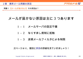 Version 10.11.1


２章　携帯メール問題の原因

問題１ 【メールが届かない】 その原因は？




  メールが届かない原因は主に 3 つあります

          1 － 1 　メールサーバの設定不備

          1 － 2 　なりすまし規制に抵触

          1 － 3 　迷惑メールフィルタによる制限


     次ページより、個別に原因の詳細を見ていきましょう！


       Copyright © KLab Inc. All right reserved   本章冊子の無断コピー、配布、転載は固く禁じます。          10
 
