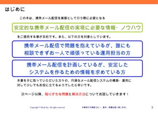 Version 09.10.20



はじめに
  この本は、携帯メール配信を業務として行う際に必要となる


 安定的な携帯メール配信の実現に必要な情報・ノウハウ
  をご提供する事が目的です。また、以下の方を対象としています。


    携帯メール配信で問題を抱えているが、誰にも
    相談できずお一人で頑張っている運用担当の方

       携帯メール配信を計画しているが、安定した
       システムを作るための情報を求めている方
  本書を手に取っていただいた方々の、円滑なメール配信システムの構築・運用に
  対して少しでもお役に立てるようでしたら幸いです。

   次ページ以降、陥りがちな問題と解決方法についてお話していきます！


       Copyright © KLab Inc. All right reserved   本章冊子の無断コピー、配布、転載は固く禁じます。             3
 