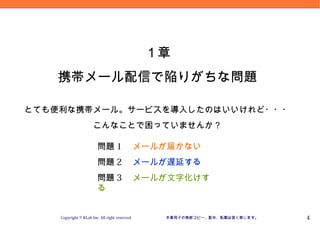 Version 09.10.20




                                               １章
   携帯メール配信で陥りがちな問題

とても便利な携帯メール。サービスを導入したのはいいけれど・・・
                      こんなことで困っていませんか？

                        問題 1 　メールが届かない
                        問題 2 　メールが遅延する
                        問題 3 　メールが文字化けす
                        る


    Copyright © KLab Inc. All right reserved    本章冊子の無断コピー、配布、転載は固く禁じます。             4
 