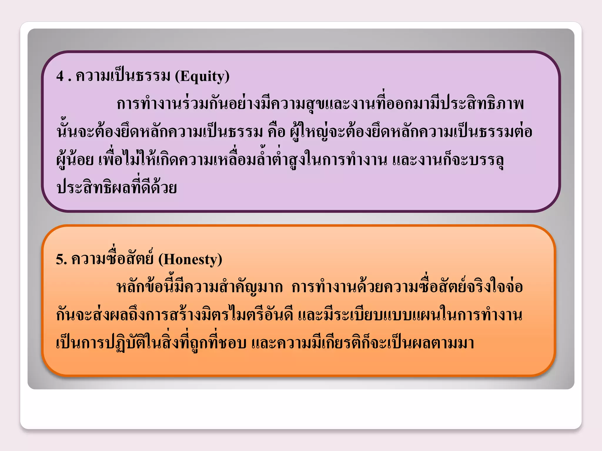 4 . ความเป็ นธรรม (Equity)
             การทางานร่ วมกันอย่ างมีความสุ ขและงานทีออกมามีประสิ ทธิภาพ
                                                      ่
นั้นจะต้ องยึดหลักความเป็ นธรรม คือ ผู้ใหญ่ จะต้ องยึดหลักความเป็ นธรรมต่ อ
ผู้น้อย เพือไม่ ให้ เกิดความเหลือมลาตาสู งในการทางาน และงานก็จะบรรลุ
           ่                    ่ ้ ่
ประสิ ทธิผลทีดด้วย
                ่ ี


5. ความซื่อสั ตย์ (Honesty)
          หลักข้ อนีมีความสาคัญมาก การทางานด้ วยความซื่อสั ตย์จริงใจจ่ อ
                    ้
กันจะส่ งผลถึงการสร้ างมิตรไมตรีอนดี และมีระเบียบแบบแผนในการทางาน
                                   ั
เป็ นการปฏิบัตในสิ่ งทีถูกทีชอบ และความมีเกียรติกจะเป็ นผลตามมา
               ิ       ่ ่                       ็
 