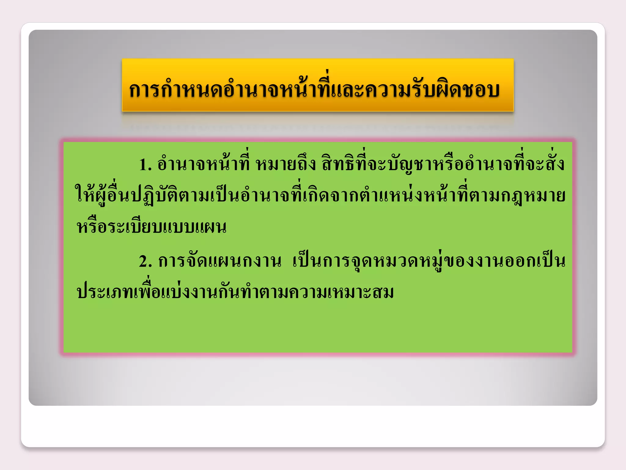 การกาหนดอานาจหน้ าที่และความรับผิดชอบ

             1. อานาจหน้ าที่ หมายถึง สิ ทธิที่จะบัญชาหรื ออานาจที่จะสั่ ง
ให้ ผู้ อื่นปฏิบัติตามเป็ นอานาจที่เกิดจากตาแหน่ งหน้ าที่ตามกฎหมาย
หรือระเบียบแบบแผน
             2. การจัดแผนกงาน เป็ นการจุ ดหมวดหมู่ ของงานออกเป็ น
ประเภทเพือแบ่ งงานกันทาตามความเหมาะสม
               ่
 