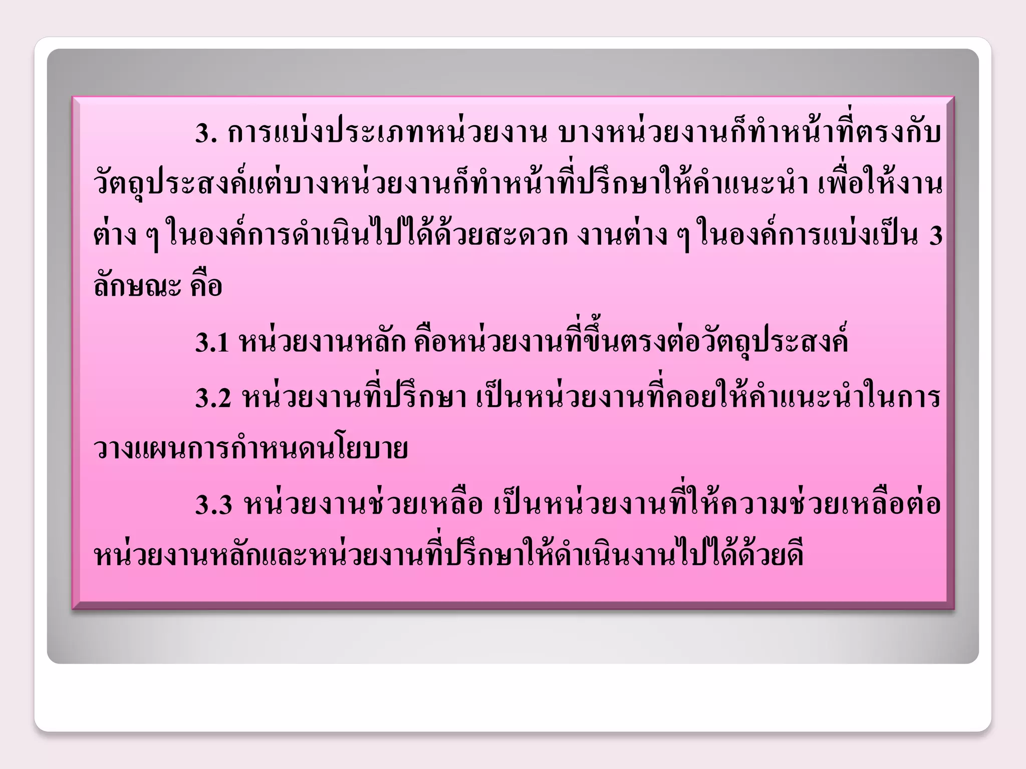 3. การแบ่ งประเภทหน่ วยงาน บางหน่ วยงานก็ทาหน้ าที่ตรงกับ
วัตถุประสงค์ แต่ บางหน่ วยงานก็ทาหน้ าที่ปรึ กษาให้ คาแนะนา เพื่อให้ งาน
ต่ าง ๆ ในองค์ การดาเนินไปได้ ด้วยสะดวก งานต่ าง ๆ ในองค์ การแบ่ งเป็ น 3
ลักษณะ คือ
          3.1 หน่ วยงานหลัก คือหน่ วยงานทีขนตรงต่ อวัตถุประสงค์
                                            ่ ึ้
          3.2 หน่ วยงานที่ปรึ กษา เป็ นหน่ วยงานที่คอยให้ คาแนะนาในการ
วางแผนการกาหนดนโยบาย
          3.3 หน่ วยงานช่ วยเหลือ เป็ นหน่ ว ยงานที่ใ ห้ ค วามช่ วยเหลือ ต่ อ
หน่ วยงานหลักและหน่ วยงานทีปรึกษาให้ ดาเนินงานไปได้ ด้วยดี
                               ่
 
