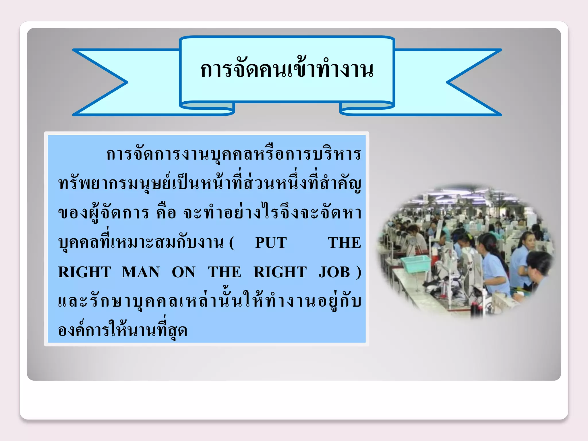 การจัดคนเข้ าทางาน

        การจั ด การงานบุ ค คลหรื อ การบริ ห าร
ทรั พยากรมนุ ษย์ เป็ นหน้ าที่ส่วนหนึ่งที่สาคัญ
ของผู้ จั ด การ คื อ จะท าอย่ า งไรจึ ง จะจั ด หา
บุคคลที่เหมาะสมกับงาน ( PUT                THE
RIGHT MAN ON THE RIGHT JOB )
และรั ก ษาบุ ค คลเหล่ า นั้ นให้ ท างานอยู่ กั บ
องค์ การให้ นานทีสุด
                   ่
 