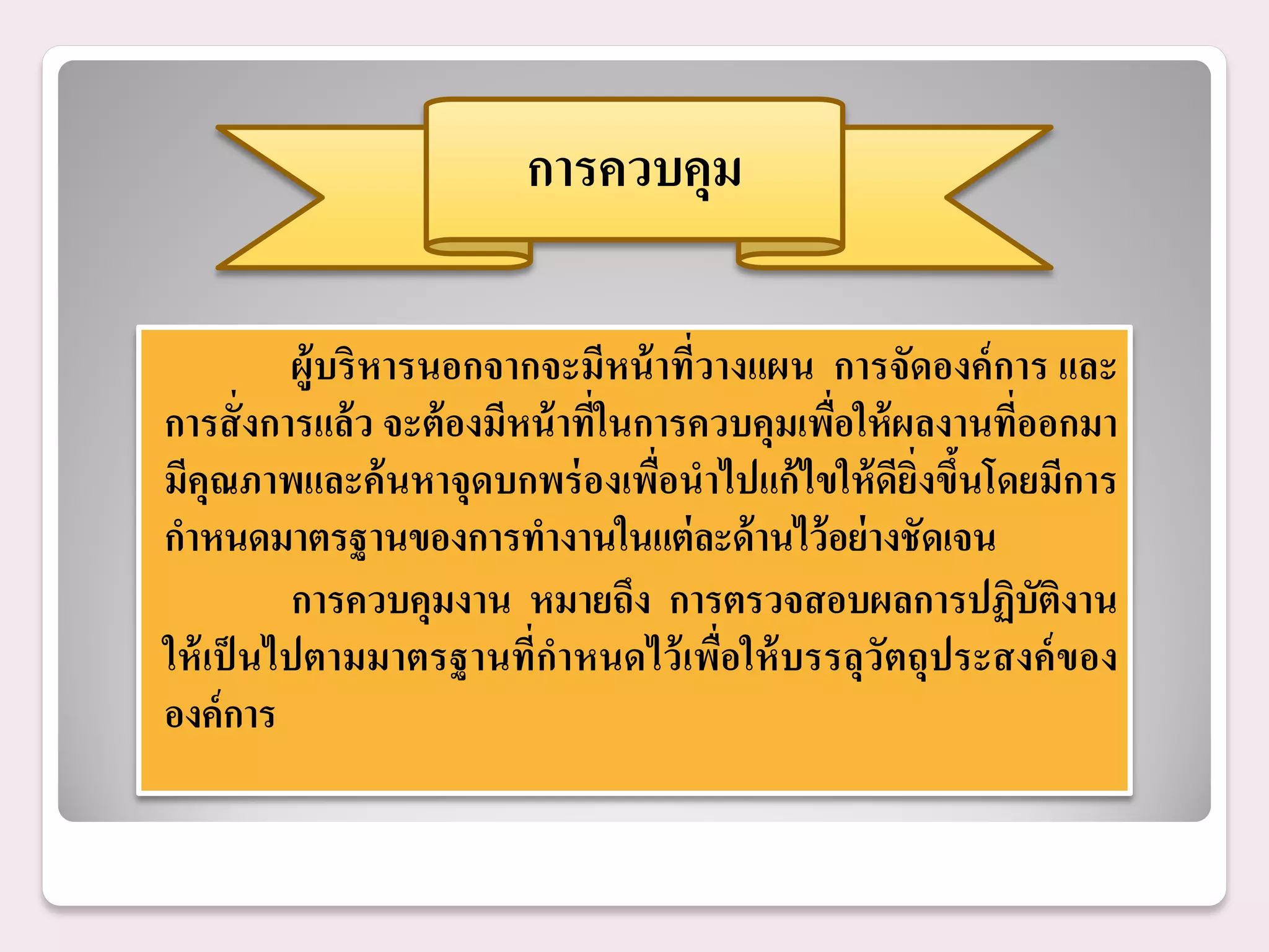 การควบคุม

          ผู้บริ หารนอกจากจะมีหน้ าที่วางแผน การจัดองค์ การ และ
การสั่ งการแล้ ว จะต้ องมีหน้ าที่ในการควบคุมเพือให้ ผลงานที่ออกมา
                                                ่
มีคุณภาพและค้ นหาจุดบกพร่ องเพื่อนาไปแก้ ไขให้ ดียิ่งขึนโดยมีการ
                                                        ้
กาหนดมาตรฐานของการทางานในแต่ ละด้ านไว้ อย่ างชัดเจน
          การควบคุมงาน หมายถึง การตรวจสอบผลการปฏิบัติงาน
ให้ เป็ นไปตามมาตรฐานที่กาหนดไว้ เพื่อให้ บรรลุวัตถุประสงค์ ของ
องค์ การ
 