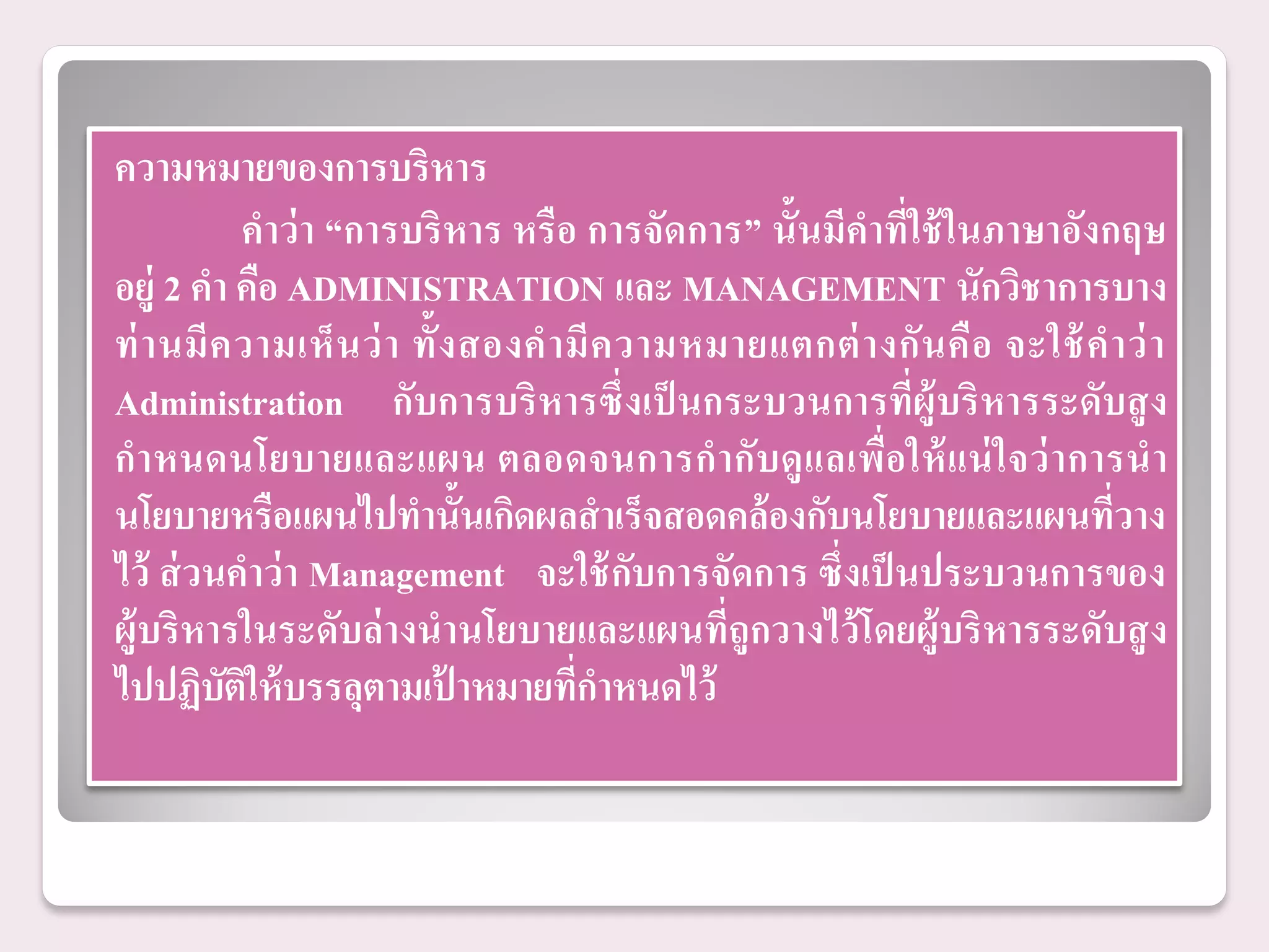 ความหมายของการบริหาร
            คาว่ า “การบริ หาร หรื อ การจัดการ” นั้นมีคาที่ใช้ ในภาษาอังกฤษ
อยู่ 2 คา คือ ADMINISTRATION และ MANAGEMENT นักวิชาการบาง
ท่ า นมี ค วามเห็ น ว่ า ทั้ ง สองค ามี ค วามหมายแตกต่ า งกั น คื อ จะใช้ ค าว่ า
Administration กับการบริ หารซึ่ งเป็ นกระบวนการที่ผู้บริ หารระดับสู ง
กาหนดนโยบายและแผน ตลอดจนการก ากับดู แ ลเพื่อ ให้ แ น่ ใ จว่ า การน า
นโยบายหรือแผนไปทานั้นเกิดผลสาเร็จสอดคล้ องกับนโยบายและแผนที่วาง
ไว้ ส่ วนคาว่ า Management จะใช้ กับการจัดการ ซึ่งเป็ นประบวนการของ
ผู้บริ หารในระดับล่ างนานโยบายและแผนที่ถูกวางไว้ โดยผู้บริ หารระดับสู ง
ไปปฏิบตให้ บรรลุตามเปาหมายทีกาหนดไว้
          ั ิ                ้        ่
 