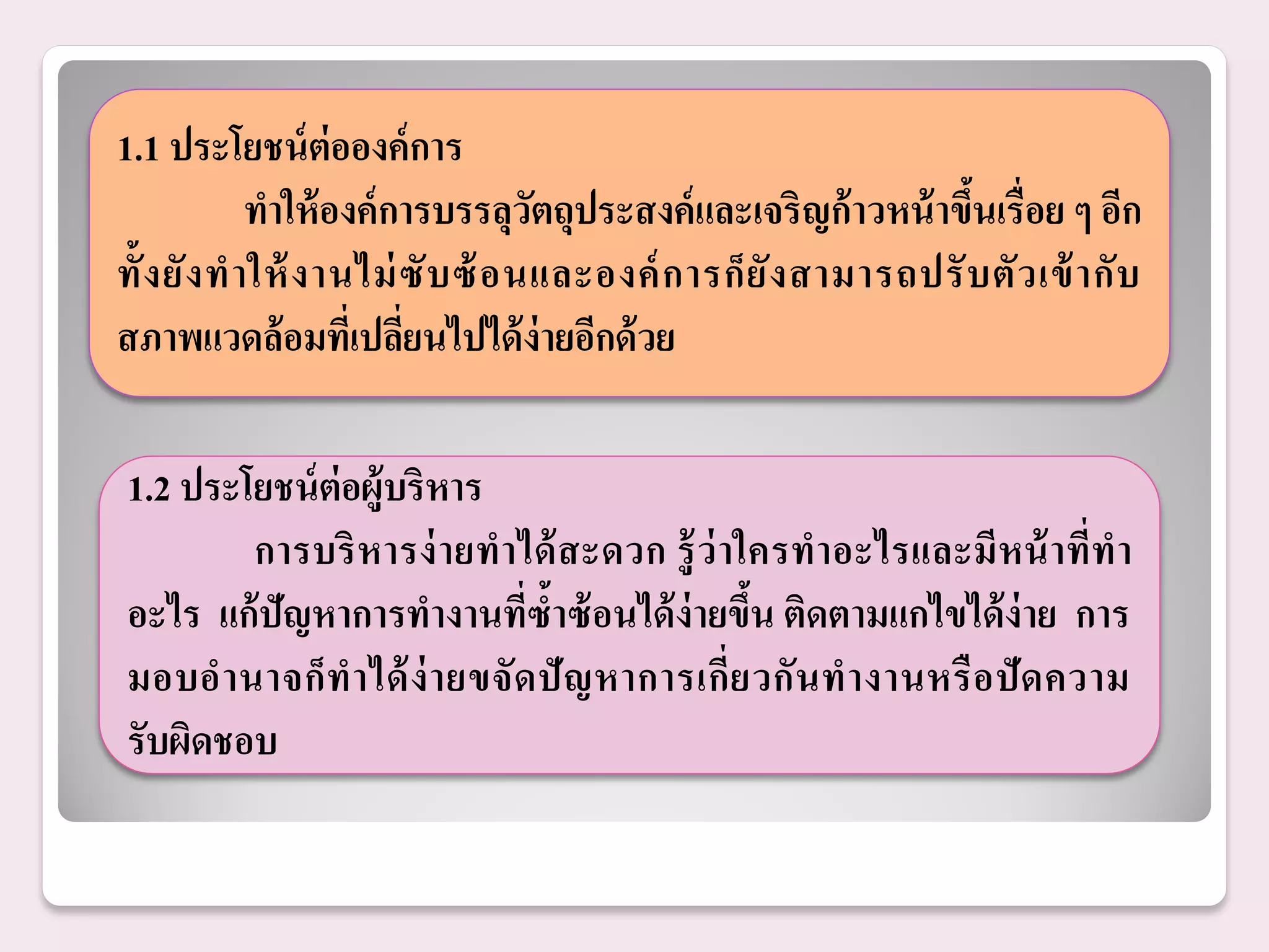 1.1 ประโยชน์ ต่อองค์ การ
              ทาให้ องค์ การบรรลุวตถุประสงค์ และเจริญก้ าวหน้ าขึนเรื่อย ๆ อีก
                                    ั                             ้
ทั้ ง ยั ง ท าให้ ง านไม่ ซั บ ซ้ อนและองค์ ก ารก็ ยั ง สามารถปรั บ ตั ว เข้ า กั บ
สภาพแวดล้ อมทีเ่ ปลียนไปได้ ง่ายอีกด้ วย
                          ่

1.2 ประโยชน์ ต่อผู้บริหาร
        การบริ หารง่ ายทาได้ สะดวก รู้ ว่าใครทาอะไรและมีหน้ าที่ท า
อะไร แก้ ปัญหาการทางานที่ซ้าซ้ อนได้ ง่ายขึน ติดตามแกไขได้ ง่าย การ
                                              ้
มอบอ านาจก็ ท าได้ ง่ า ยขจั ด ปั ญ หาการเกี่ย วกั น ท างานหรื อ ปั ด ความ
รับผิดชอบ
 