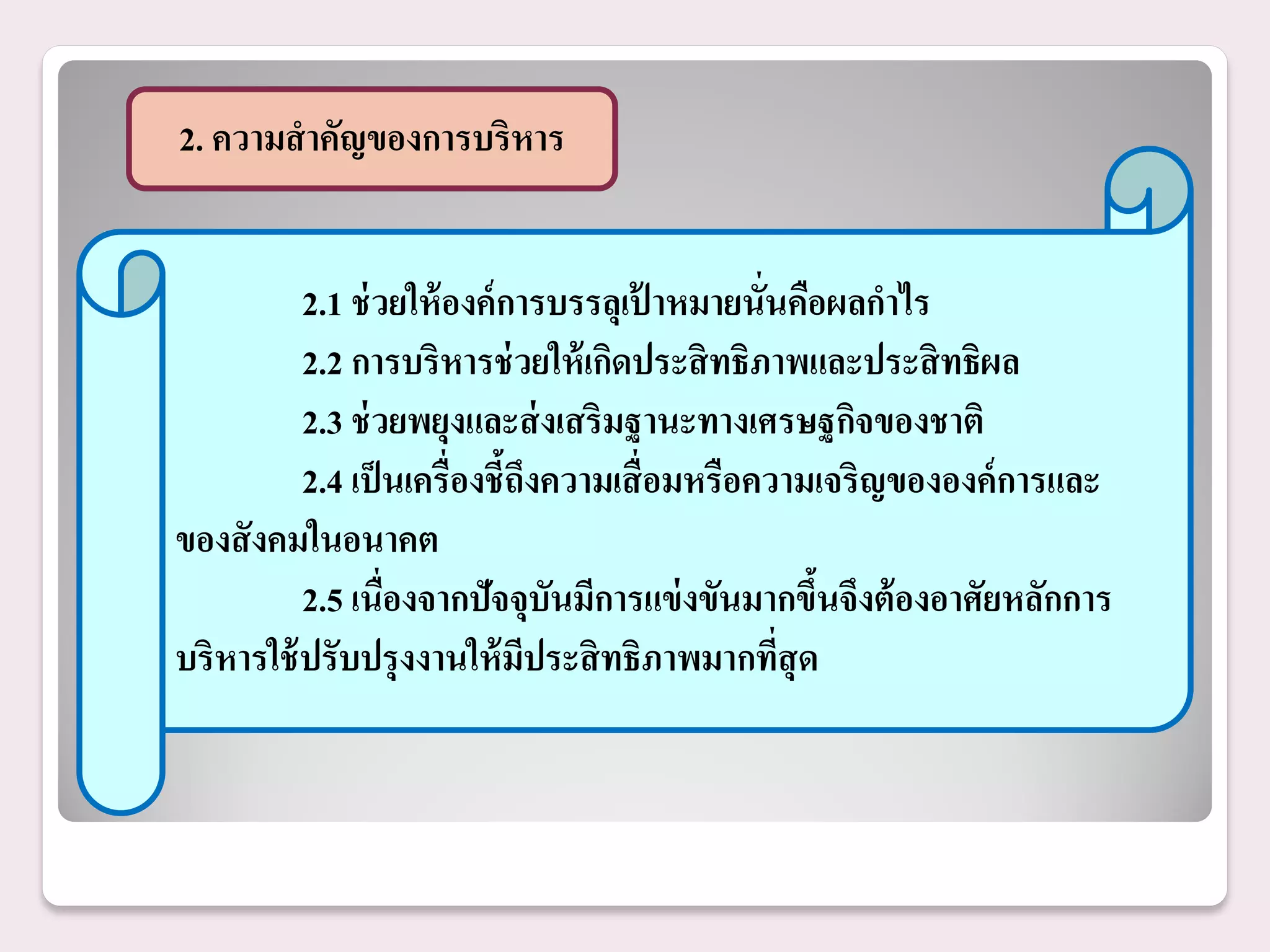 2. ความสาคัญของการบริหาร


          2.1 ช่ วยให้ องค์ การบรรลุเป้ าหมายนั่นคือผลกาไร
          2.2 การบริหารช่ วยให้ เกิดประสิ ทธิภาพและประสิ ทธิผล
          2.3 ช่ วยพยุงและส่ งเสริมฐานะทางเศรษฐกิจของชาติ
          2.4 เป็ นเครื่องชี้ถึงความเสื่ อมหรือความเจริญขององค์ การและ
ของสั งคมในอนาคต
          2.5 เนื่องจากปัจจุบันมีการแข่ งขันมากขึนจึงต้ องอาศัยหลักการ
                                                    ้
บริหารใช้ ปรับปรุ งงานให้ มประสิ ทธิภาพมากทีสุด
                              ี                  ่
 
