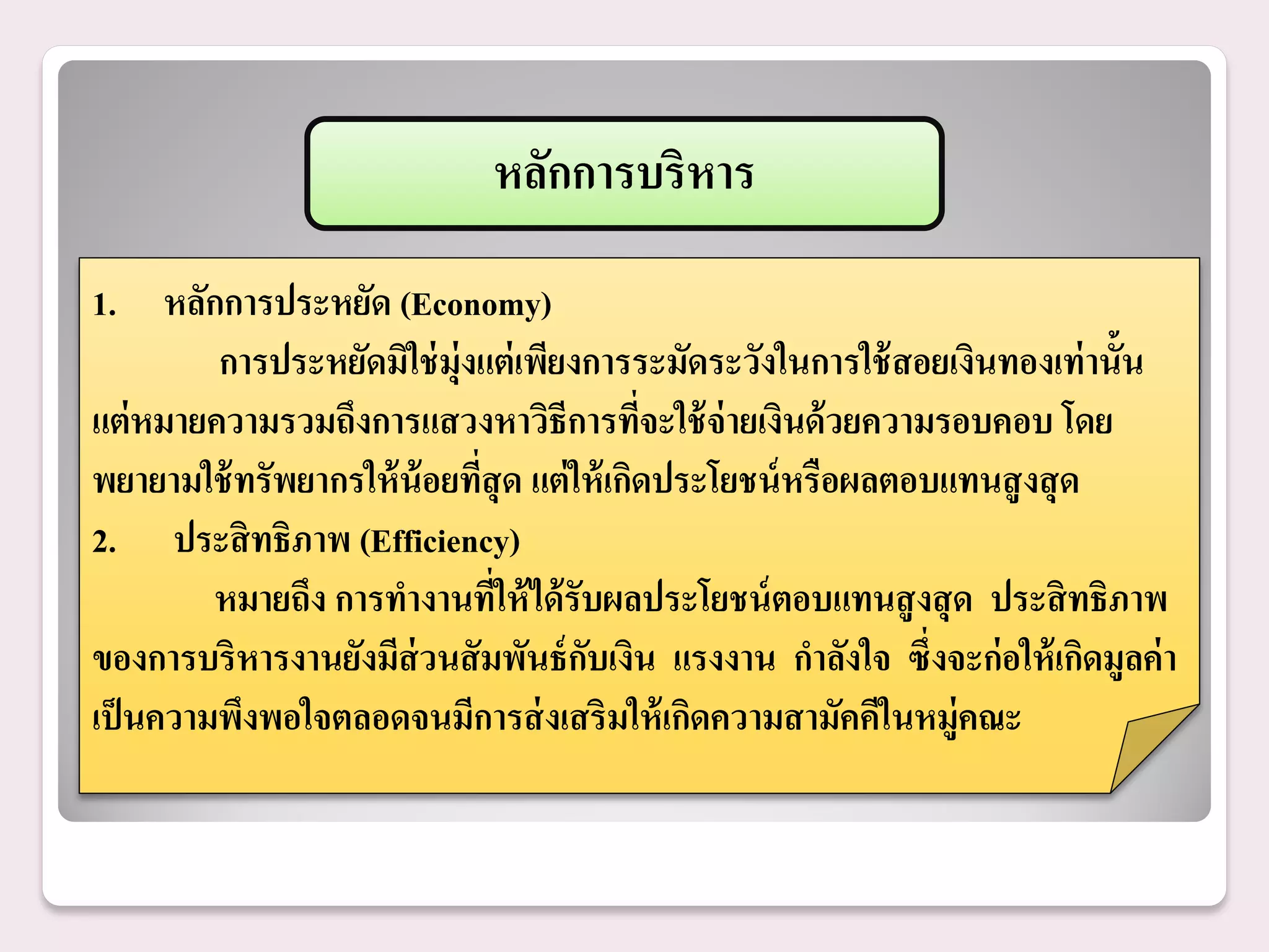 หลักการบริหาร
1. หลักการประหยัด (Economy)
         การประหยัดมิใช่ ม่ ุงแต่ เพียงการระมัดระวังในการใช้ สอยเงินทองเท่ านั้น
แต่ หมายความรวมถึงการแสวงหาวิธีการทีจะใช้ จ่ายเงินด้ วยความรอบคอบ โดย
                                           ่
พยายามใช้ ทรัพยากรให้ น้อยทีสุด แต่ ให้ เกิดประโยชน์ หรือผลตอบแทนสู งสุ ด
                              ่
2. ประสิ ทธิภาพ (Efficiency)
         หมายถึง การทางานทีให้ ได้ รับผลประโยชน์ ตอบแทนสู งสุ ด ประสิ ทธิภาพ
                                ่
ของการบริหารงานยังมีส่วนสั มพันธ์ กบเงิน แรงงาน กาลังใจ ซึ่งจะก่ อให้ เกิดมูลค่ า
                                       ั
เป็ นความพึงพอใจตลอดจนมีการส่ งเสริมให้ เกิดความสามัคคีในหมู่คณะ
 