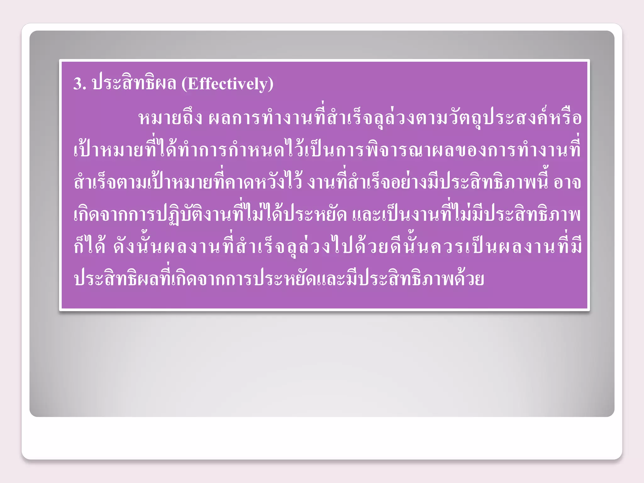3. ประสิ ทธิผล (Effectively)
             หมายถึง ผลการท างานที่สาเร็ จลุล่ วงตามวัต ถุ ป ระสงค์ หรื อ
เป้ าหมายที่ได้ ทาการกาหนดไว้ เป็ นการพิจารณาผลของการทางานที่
สาเร็จตามเปาหมายทีคาดหวังไว้ งานที่สาเร็จอย่ างมีประสิ ทธิภาพนี้ อาจ
                  ้     ่
เกิดจากการปฏิบัติงานที่ไม่ ได้ ประหยัด และเป็ นงานที่ไม่ มีประสิ ทธิภาพ
ก็ ไ ด้ ดั ง นั้ น ผลงานที่ ส าเร็ จ ลุ ล่ ว งไปด้ ว ยดี น้ั น ควรเป็ นผลงานที่ มี
ประสิ ทธิผลทีเ่ กิดจากการประหยัดและมีประสิ ทธิภาพด้ วย
 