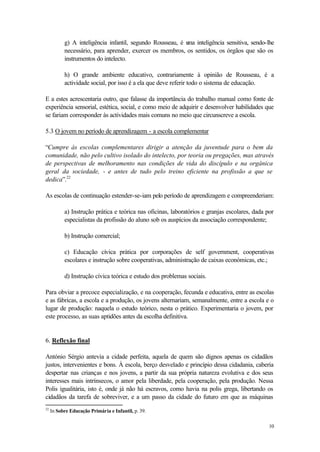 g) A inteligência infantil, segundo Rousseau, é u inteligência sensitiva, sendo-lhe
                                                           ma
           necessário, para aprender, exercer os membros, os sentidos, os órgãos que são os
           instrumentos do intelecto.

           h) O grande ambiente educativo, contrariamente à opinião de Rousseau, é a
           actividade social, por isso é a ela que deve referir todo o sistema de educação.

E a estes acrescentaria outro, que falasse da importância do trabalho manual como fonte de
experiência sensorial, estética, social, e como meio de adquirir e desenvolver habilidades que
se fariam corresponder às actividades mais comuns no meio que circunscreve a escola.

5.3 O jovem no período de aprendizagem - a escola complementar

“Cumpre às escolas complementares dirigir a atenção da juventude para o bem da
comunidade, não pelo cultivo isolado do intelecto, por teoria ou pregações, mas através
de perspectivas de melhoramento nas condições de vida do discípulo e na orgânica
geral da sociedade, - e antes de tudo pelo treino eficiente na profissão a que se
dedica”.22

As escolas de continuação estender-se-iam pelo período de aprendizagem e compreenderiam:

           a) Instrução prática e teórica nas oficinas, laboratórios e granjas escolares, dada por
           especialistas da profissão do aluno sob os auspícios da associação correspondente;

           b) Instrução comercial;

           c) Educação cívica prática por corporações de self government, cooperativas
           escolares e instrução sobre cooperativas, administração de caixas económicas, etc.;

           d) Instrução cívica teórica e estudo dos problemas sociais.

Para obviar a precoce especialização, e na cooperação, fecunda e educativa, entre as escolas
e as fábricas, a escola e a produção, os jovens alternariam, semanalmente, entre a escola e o
lugar de produção: naquela o estudo teórico, nesta o prático. Experimentaria o jovem, por
este processo, as suas aptidões antes da escolha definitiva.


6. Reflexão final

António Sérgio antevia a cidade perfeita, aquela de quem são dignos apenas os cidadãos
justos, intervenientes e bons. À escola, berço desvelado e princípio dessa cidadania, caberia
despertar nas crianças e nos jovens, a partir da sua própria natureza evolutiva e dos seus
interesses mais intrínsecos, o amor pela liberdade, pela cooperação, pela produção. Nessa
Polis igualitária, isto é, onde já não há escravos, como havia na polis grega, libertando os
cidadãos da tarefa de sobreviver, e a um passo da cidade do futuro em que as máquinas
22
     In Sobre Educação Primária e Infantil, p. 39.

                                                                                                10
 