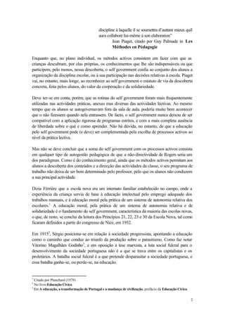 discipline à laquelle il se soumettra d’auttant mieux quíl
                                           aura collaboré lui-même à son elaboration”
                                                    Jean Piaget, citado por Guy Palmade in Les
                                                    Méthodes en Pédagogie

Enquanto que, no plano individual, os métodos activos consistem em fazer com que as
crianças descubram, por elas próprias, os conhecimentos que lhe são indispensáveis ou que
participem, pelo menos, nessa descoberta, o self government confia ao conjunto dos alunos a
organização da disciplina escolar, ou à sua participação nas decisões relativas à escola. Piaget
vai, no entanto, mais longe, ao reconhecer ao self government o estatuto de via da descoberta
concreta, feita pelos alunos, do valor da cooperação e da solidariedade.

Deve ter-se em conta, porém, que as rotinas do self government foram mais frequentemente
utilizadas nas actividades práticas, anexas mas diversas das actividades lectivas. Ao mesmo
tempo que os alunos se autogovernavam fora da sala de aula, poderia muito bem acontecer
que o não fizessem quando nela entrassem. De facto, o self government nunca deixou de ser
compatível com a aplicação rigorosa de programas estritos, e com a mais completa ausência
de liberdade sobre o quê e como aprender. Não há dúvida, no entanto, de que a educação
pelo self government pode (e deve) ser complementada pela escolha de processos activos ao
nível da prática lectiva.

Mas não se deve concluir que a soma do self government com os processos activos consista
em qualquer tipo de autogestão pedagógica de que a não-directividade de Rogers seria um
dos paradigmas. Como é do conhecimento geral, ainda que os métodos activos permitam aos
alunos a descoberta dos conteúdos e a direcção das actividades da classe, o seu programa de
trabalho não deixa de ser bem determinado pelo professor, pelo que os alunos não conduzem
a sua principal actividade.

Dizia Férrière que a escola nova era um internato familiar estabelecido no campo, onde a
experiência da criança servia de base à educação intelectual pelo emprego adequado dos
trabalhos manuais, e à educação moral pela prática de um sistema de autonomia relativa dos
escolares.1 A educação moral, pela prática de um sistema de autonomia relativa e de
solidariedade é o fundamento do self government, característica da maioria das escolas novas,
o que, de resto, se conclui da leitura dos Princípios 21, 22, 23 e 30 da Escola Nova, tal como
ficaram definidos a partir do congresso de Nice, em 1932.

Em 19152, Sérgio posiciona-se em relação à sociedade progressista, apontando a educação
como o caminho que conduz ao triunfo da produção sobre o parasitismo. Como faz notar
Vitorino Magalhães Godinho3, e em oposição à tese marxista, a luta social fulcral para o
desenvolvimento da sociedade portuguesa não é a que se trava entre os capitalistas e os
proletários. A batalha social fulcral é a que pretende desparasitar a sociedade portuguesa, e
essa batalha ganha-se, ou perde-se, na educação.


1
  Citado por Planchard (1979)
2
  No livro Educação Cívica
3
  Em A educação, a transformação de Portugal e a mudança de civilização, prefácio da Educação Cívica.

                                                                                                        2
 