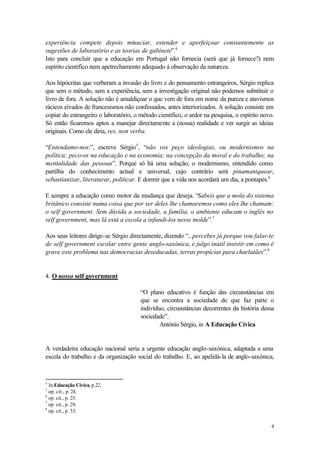 experiência compete depois minuciar, estender e aperfeiçoar constantemente as
sugestões de laboratório e as teorias de gabinete”.4
Isto para concluir que a educação em Portugal não fornecia (será que já fornece?) nem
espírito científico nem apetrechamento adequado à observação da natureza.

Aos hipócritas que verberam a invasão do livro e do pensamento estrangeiros, Sérgio replica
que sem o método, sem a experiência, sem a investigação original não podemos substituir o
livro de fora. A solução não é amaldiçoar o que vem de fora em nome da pureza e atavismos
rácicos eivados de francesismos não confessados, antes interiorizados. A solução consiste em
copiar do estrangeiro o laboratório, o método científico, o ardor na pesquisa, o espírito novo.
Só então ficaremos aptos a manejar directamente a (nossa) realidade e ver surgir as ideias
originais. Como ele diria, res, non verba.

“Entendamo-nos:”, escreve Sérgio 5, “não vos peço ideologias, ou modernismos na
política; peco-os na educação e na economia; na concepção da moral e do trabalho; na
mentalidade das pessoas”. Porque só há uma solução, o modernismo, entendido como
partilha do conhecimento actual e universal, cujo contrário será pinamaniquear,
sebastianizar, literaturar, politicar. E dormir que a vida nos acordará um dia, a pontapés.6

E sempre a educação como motor da mudança que deseja. “Sabeis que a mola do sistema
britânico consiste numa coisa que por ser deles lhe chamaremos como eles lhe chamam:
o self government. Sem dúvida a sociedade, a família, o ambiente educam o inglês no
self government, mas lá está a escola a infundi-los nesse molde”.7

Aos seus leitores dirige-se Sérgio directamente, dizendo “...percebes já porque vou falar-te
de self government escolar entre gente anglo-saxónica, e julgo inútil insistir em como é
grave este problema nas democracias deseducadas, terras propícias para charlatães”.8


4. O nosso self government

                                       “O plano educativo é função das circunstâncias em
                                       que se encontra a sociedade de que faz parte o
                                       indivíduo, circunstâncias decorrentes da história dessa
                                       sociedade”.
                                               António Sérgio, in A Educação Cívica


A verdadeira educação nacional seria a urgente educação anglo-saxónica, adaptada a uma
escola do trabalho e da organização social do trabalho. E, ao apelidá-la de anglo-saxónica,



4
  In Educação Cívica, p.22.
5
  op. cit., p. 24.
6
  op. cit., p. 25.
7
  op. cit., p. 28.
8
  op. cit., p. 33.

                                                                                             4
 