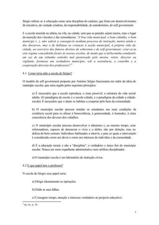 Sérgio referia-se à educação como uma disciplina do carácter, que fosse um desenvolvimento
da iniciativa, da vontade criadora, da responsabilidade, do autodomínio, do self government.

E a escola inserida na aldeia, na vila, na cidade, sem que as paredes sejam muros, mas o lugar
da inserção dos vínculos e das ressonâncias. “A boa vida municipal, o bom cidadão, o bom
munícipe (...), não valerá a consegui-lo nenhum processo de instrução, menos ainda o
dos discursos, mas o de habituar as crianças à acção municipal, à própria vida da
cidade, ao exercício dos futuros direitos de soberania e de self government; criar-se-ia
este regime concedendo forais às nossas escolas, de modo que a turba-multa estudantil,
em vez de um rebanho estúrdio mal pastoreado pelo mestre, reitor, director ou
vigilante, formasse um verdadeiro município, sob a assistência, o conselho e a
cooperação discreta dos professores”.9

4.1. Como teria sido a escola de Sérgio?

O modelo de self government proposto por António Sérgio funcionaria em redor da ideia do
município escolar, que seria regido pelos seguintes princípios:

             a) É necessário que a escola reproduza, o mais possível, a estrutura da vida social
             adulta. (O paradigma da escola é a escola-cidade, e o paradigma da cidade a cidade-
             escola). É necessário que o aluno se habitue a cooperar pelo bem da comunidade.

             b) O município escolar procura instalar os estudantes nas reais condições da
             existência social para os afazer à benevolência, à generosidade, à honradez, à clara
             consciência dos deveres dos cidadãos.

             c) O município escolar procura desenvolver o altruísmo e, ao mesmo tempo, criar
             reformadores, capazes de denunciar o vício e o delito, não por delação, mas na
             defesa do bem comum. Indivíduos habituados a intervir, e para os quais a intervenção
             é considerada como um dever e como um interesse do indivíduo e da comunidade.

             d) É a educação moral, e não a “disciplina”, o verdadeiro e único fim do município
             escolar. Nunca um mero expediente administrativo nem artifício disciplinador.

             e) O município-escola é um laboratório de instrução cívica.

4.2 E que papel tem o professor?

N escola de Sérgio esse papel seria:

             a) Dirigir idoneamente as operações.

             b) Elidir as suas falhas.

             c) Consagrar tempo, atenção e interesse verdadeiro ao projecto educativo.
9
    op. cit., p. 36.

                                                                                                5
 