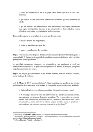 c) como se interpretam as leis e se julga como devem aplicar-se a cada caso
        particular;

        d) que é dever de cada indivíduo o interessar-se, seriamente, por estes problemas da
        cidade;

        e) que aos direitos a boa administração, boas condições de vida, espaço conveniente
        para jogos, correspondem deveres, e que unicamente os bons cidadãos podem
        reivindicar, com justiça, os benefícios de um bom governo.

Em seguida preparar-se-ia um plano de governo que deveria conter:

        a) títulos e deveres dos magistrados;

        b) ramos da administração e seus fins;

        c) praxes e procedimentos dos comícios.

Depois votar-se-ia o plano proposto (Sérgio acreditava que um professor hábil conseguiria a
unanimidade). E elaborar-se-ia a petição à autoridade competente (ministro, reitor, etc.) das
prerrogativas do self government.13

A autoridade competente concederá, em consequência, aos estudantes, o foral que
especificará os objectivos, a lei geral, as coisas proibidas, os deveres, as punições, os agentes
da polícia, a duração dos cargos.

Depois das eleições, por círculo único ou por distritos eleitorais, entra em exercício o sistema,
sob a vigilância do professor.


A 3 de Março de 1917, numa conferência 14, Sérgio manifestava a opinião de que o treino
político-social deveria começar já no período da vida escolar, segundo três formas principais:

        a) A educação cívica pelo self government (que é do que temos vindo a tratar);

        b) A concepção da escola como um centro social e o estudo das questões sociais,
        nomeadamente no programa do ensino secundário. “Em resumo, deveria a escola:
        intervir directamente nos problemas sociais; manter-se em comunicação com o
        pensamento da nossa elite; ser a tribuna sempre aberta a todos os apóstolos e
        reformadores, que ensinem o povo a governar-se a si próprio”.15




13
   Sérgio inclui na Educação Cívica, a páginas 52 e seguintes, um exemplo dessa petição.
14
   Denominada “A função social dos estudantes”, publicada juntamente com outros trabalhos sob o título
genérico Sobre Educação Primária e Infantil.
15
   In Sobre Educação Primária e Infantil, p. 68.

                                                                                                    7
 
