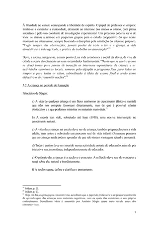 À liberdade no estudo corresponde a liberdade de espírito. O papel do professor é simples:
limitar-se a estimular a curiosidade, deixando ao interesse dos alunos o estudo, com plena
iniciativa e pelo uso constante de investigação experimental. Um processo poderia ser o de
levar os alunos a unir-se em pequenos grupos para o estudo cooperativo do que nesse
momento os interessasse, sempre buscando a disciplina pela satisfação do interesse psíquico.
“Fugir sempre das abstracções; jamais perder de vista o lar e a granja, a vida
doméstica e a vida agrícola, a prática do trabalho em associação”.19

Deve, a escola, integrar-se, o mais possível, na vida económica e social da aldeia, da vila, da
cidade e servir directamente as suas necessidades fundamentais. “Desde que se queira (como
se deve) tomar para pontos de inserção os interesses espontâneos da criança e as
actividades económicas locais, some-se pelo alçapão o programa fixo, para todos os
tempos e para todos os sítios, subordinado à ideia de exame final e tendo como
objectivo o de transmitir noções”.20

5.2 A criança no período de formação

Princípios de Sérgio:

        a) A vida de qualquer criança é um fluxo autónomo de crescimento (físico e mental)
        que não nos compete favorecer directamente, mas de que é possível afastar
        obstáculos e a que podemos ministrar os materiais mais úteis.21

        b) A escola tem sido, sobretudo até hoje (1918), uma nociva intervenção no
        crescimento natural.

        c) A vida das crianças na escola deve ser de criança, também preparação para a vida
        adulta, mas antes e sobretudo um processo real de vida infantil (Rousseau pensava
        que as crianças nada podem aprender de que não sintam vantagem actual e presente).

        d) Todo o ensino deve ser inserido numa actividade própria do educando, nascida por
        iniciativa sua, espontânea, independentemente do educador.

        e) O próprio das crianças é a acção e o concreto. A reflexão deve sair do concreto e
        reagi sobre ele, natural e imediatamente.

        f) A acção sugere, define e clarifica o pensamento.




19
   Ibidem, p. 23.
20
   Ibidem, p. 27.
21
   Hoje em dia, os pedagogos construtivistas acreditam que o papel do professor é o de povoar o ambiente
de aprendizagem das crianças com materiais cognitivos, com os quais elas constroem o seu próprio
conhecimento. Semelhante ideia é assumida por António Sérgio quase meio século antes dos
construtivistas.

                                                                                                      9
 