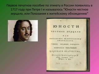 Первое печатное пособие по этикету в России появилось в
  1717 году при Петре I и называлось "Юности честное
  зерцало, или Показания к житейскому обхождению"
 