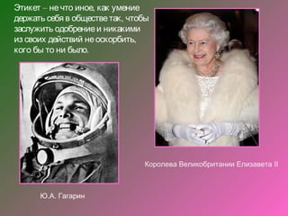 Этикет – не что иное, как умение
держать себя в обществе так , чтобы
заслужить одобрение и никакими
из своих действий не оскорбить,
кого бы то ни было.




                                 Королева Великобритании Елизавета II



      Ю.А. Гагарин
 