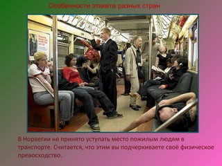 Особенности этикета разных стран




В Норвегии не принято уступать место пожилым людям в
транспорте. Считается, что этим вы подчеркиваете своё физическое
превосходство.
 