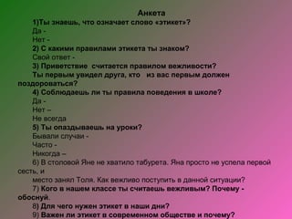 Анкета
    1)Ты знаешь, что означает слово «этикет»?
    Да -
    Нет -
    2) С какими правилами этикета ты знаком?
    Свой ответ -
    3) Приветствие считается правилом вежливости?
    Ты первым увидел друга, кто из вас первым должен
поздороваться?
    4) Соблюдаешь ли ты правила поведения в школе?
    Да -
    Нет –
    Не всегда
    5) Ты опаздываешь на уроки?
    Бывали случаи -
    Часто -
    Никогда –
    6) В столовой Яне не хватило табурета. Яна просто не успела первой
сесть, и
    место занял Толя. Как вежливо поступить в данной ситуации?
    7) Кого в нашем классе ты считаешь вежливым? Почему -
обоснуй.
    8) Для чего нужен этикет в наши дни?
    9) Важен ли этикет в современном обществе и почему?
 