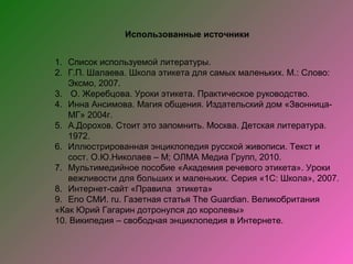 Использованные источники


1. Список используемой литературы.
2. Г.П. Шалаева. Школа этикета для самых маленьких. М.: Слово:
   Эксмо, 2007.
3. О. Жеребцова. Уроки этикета. Практическое руководство.
4. Инна Ансимова. Магия общения. Издательский дом «Звонница-
   МГ» 2004г.
5. А.Дорохов. Стоит это запомнить. Москва. Детская литература.
   1972.
6. Иллюстрированная энциклопедия русской живописи. Текст и
   сост. О.Ю.Николаев – М; ОЛМА Медиа Групп, 2010.
7. Мультимедийное пособие «Академия речевого этикета». Уроки
   вежливости для больших и маленьких. Серия «1С: Школа», 2007.
8. Интернет-сайт «Правила этикета»
9. Еnо СМИ. ru. Газетная статья The Guardian. Великобритания
«Как Юрий Гагарин дотронулся до королевы»
10. Википедия – свободная энциклопедия в Интернете.
 