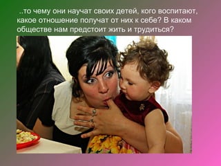..то чему они научат своих детей, кого воспитают,
какое отношение получат от них к себе? В каком
обществе нам предстоит жить и трудиться?
 