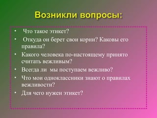     Что такое этикет?
    Откуда он берет свои корни? Каковы его
    правила?
   Какого человека по-настоящему принято
    считать вежливым?
   Всегда ли мы поступаем вежливо?
   Что мои одноклассники знают о правилах
    вежливости?
   Для чего нужен этикет?
 