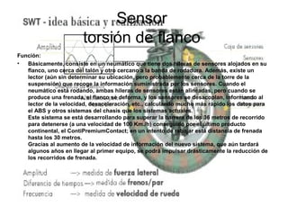 Sensor
                       torsión de flanco
Función:
•  Básicamente, consiste en un neumático que tiene dos hileras de sensores alojados en su
   flanco, uno cerca del talón y otro cercano a la banda de rodadura. Además, existe un
   lector (aún sin determinar su ubicación, pero probablemente cerca de la torre de la
   suspensión) que recoge la información suministrada por los sensores. Cuando el
   neumático está rodando, ambas hileras de sensores están alineadas, pero cuando se
   produce una frenada, el flanco se deforma, y los sensores se desacoplan, informando al
   lector de la velocidad, desaceleración, etc., calculando mucho más rápido los datos para
   el ABS y otros sistemas del chasis que los sistemas actuales.
   Este sistema se está desarrollando para superar la barrera de los 36 metros de recorrido
   para detenerse (a una velocidad de 100 Km./h) conseguido por el último producto
   continental, el ContiPremiumContact; en un intento de rebajar está distancia de frenada
   hasta los 30 metros.
   Gracias al aumento de la velocidad de información del nuevo sistema, que aún tardará
   algunos años en llegar al primer equipo, se podrá impulsar drásticamente la reducción de
   los recorridos de frenada.
 