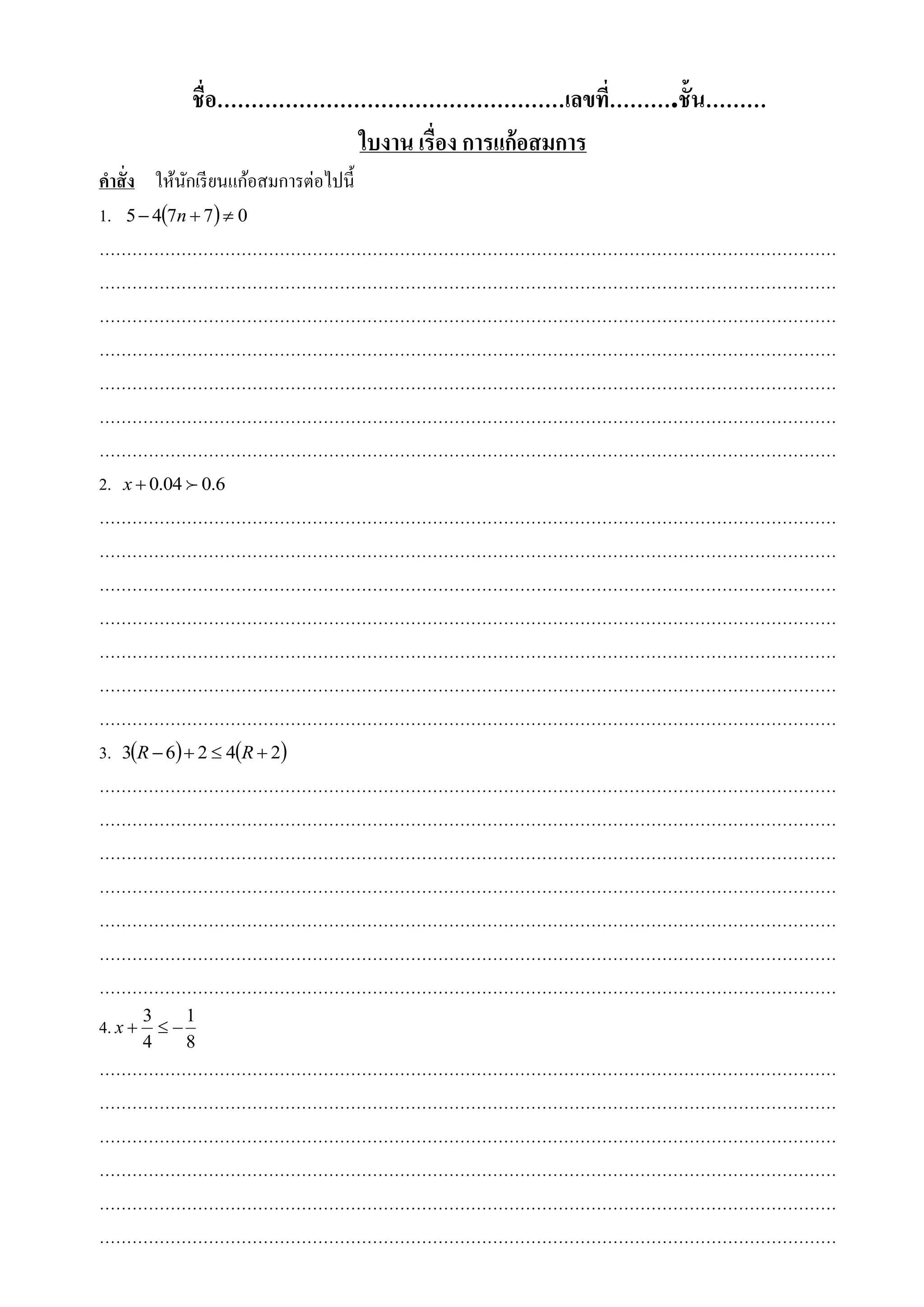 ชื่อ……………………………………………เลขที่……….ชั้ น………
                        ใบงาน เรื่อง การแก้อสมการ
คาสั่ ง ให้นกเรี ยนแก้อสมการต่อไปนี้
            ั
1. 5  47n  7  0
………………………………………………………………………………………………………………………
………………………………………………………………………………………………………………………
………………………………………………………………………………………………………………………
………………………………………………………………………………………………………………………
………………………………………………………………………………………………………………………
………………………………………………………………………………………………………………………
………………………………………………………………………………………………………………………
2. x  0.04  0.6
………………………………………………………………………………………………………………………
………………………………………………………………………………………………………………………
………………………………………………………………………………………………………………………
………………………………………………………………………………………………………………………
………………………………………………………………………………………………………………………
………………………………………………………………………………………………………………………
………………………………………………………………………………………………………………………
3. 3R  6  2  4R  2
………………………………………………………………………………………………………………………
………………………………………………………………………………………………………………………
………………………………………………………………………………………………………………………
………………………………………………………………………………………………………………………
………………………………………………………………………………………………………………………
………………………………………………………………………………………………………………………
………………………………………………………………………………………………………………………
4. x  3   1
      4     8
………………………………………………………………………………………………………………………
………………………………………………………………………………………………………………………
………………………………………………………………………………………………………………………
………………………………………………………………………………………………………………………
………………………………………………………………………………………………………………………
………………………………………………………………………………………………………………………
 