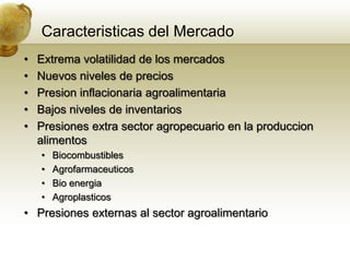 Caracteristicas del Mercado
•   Extrema volatilidad de los mercados
•   Nuevos niveles de precios
•   Presion inflacionaria agroalimentaria
•   Bajos niveles de inventarios
•   Presiones extra sector agropecuario en la produccion
    alimentos
    •   Biocombustibles
    •   Agrofarmaceuticos
    •   Bio energia
    •   Agroplasticos
• Presiones externas al sector agroalimentario
 
