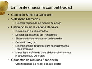 Limitantes hacia la competitividad
• Condición Sanitaria Deficitaria
• Volatilidad Mercados
   • Limitada capacidad de manejo de riesgo
• Deficiencias en la cadena de valor
   • Informalidad en el mercadeo
   • Deficiencia Sistemas de Transportes
   • Sistemas deficientes control de Inocuidad
   • Comercio irregular
   • Limitaciones de infraestructura en los procesos
     Transformación
   • Marco legal deficiente para el desarrollo sistemas
     producción bajo contratos
• Competencia recursos financieros
   • Clasificaciones de riesgos para el sector
 