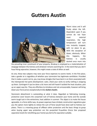 Gutters Austin
                                                                          Warm raises and it will
                                                                          finally attain the loft.
                                                                          Dependent upon if you
                                                                          cannot do not have
                                                                          meet            external
                                                                          respiration, the high
                                                                          temperature will turn
                                                                          into instantly trapped,
                                                                          with no place to go.
                                                                          With the exception of
                                                                          down, obviously. When
                                                                          this    happens,     the
                                                                          hotness     is   usually
                                                                          docked once more into
the prevailing inner constituent of your property. Breakup is employed as a materialization of
stoppage between this hotness and whatever remains searching for. In the event that you don’t
have fitting separation, however, this might create a state of affairs at well.

As one, these two subjects may raise your force expenses to cosmic levels. In the first place,
take a gander at is regardless of whether your storeroom has legitimate ventilation. Provided
that it makes a point not to, you may know shingles that have bent in on them associated with
the intemperate hot pants development. Later, check your vents to verify nothing is stopping
up them. Contingent if you’ve done a lot more and still haven’t tackled the heat situation, pick
up an upper way fan. They are effortless to introduce and not unreasonable, however will bring
down your force prices exceptionally briskly Gutters Austin.

Storeroom detachment is outstanding at what it does. Regarded as fabricating incasing,
protective cover lessens the unwanted rush of hotness between your home and the outside
warm tough luck in the wintertime, heat addition in summer. The object is to make the house
agreeable, in a force skilful way. As power expenses have climbed, construction regulations give
you the option more tightly to relieve the sum of force would have done well to hotness our
plates. There is a meaning group of offbeat rather protection and the basic things to grasp
when buying upper way protection are the purported R-qualities (Force Star proposed
separation levels for retrofitting your home) you bet to fix separation suitably.
 