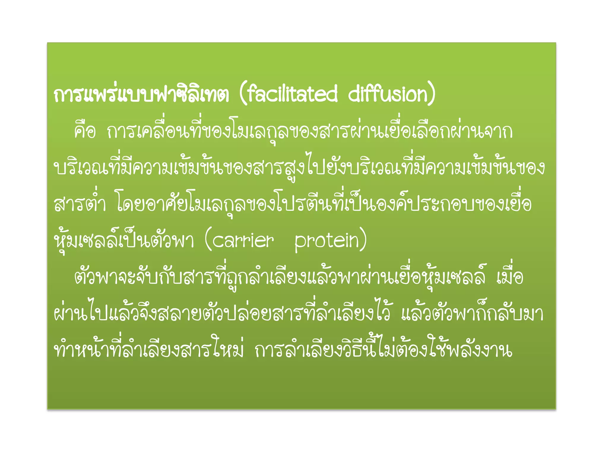 การแพร่แบบฟาซิลิเทต (facilitated diffusion)
คือ การเคลื่อนที่ของโมเลกุลของสารผ่านเยื่อเลือกผ่านจาก
บริเวณที่มีความเข้มข้นของสารสูงไปยังบริเวณที่มีความเข้มข้นของ
สารต่า โดยอาศัยโมเลกุลของโปรตีนที่เป็นองค์ประกอบของเยื่อ
หุ้มเซลล์เป็นตัวพา (carrier protein)
ตัวพาจะจับกับสารที่ถูกลาเลียงแล้วพาผ่านเยื่อหุ้มเซลล์ เมื่อ
ผ่านไปแล้วจึงสลายตัวปล่อยสารที่ลาเลียงไว้ แล้วตัวพาก็กลับมา
ทาหน้าที่ลาเลียงสารใหม่ การลาเลียงวิธีนี้ไม่ต้องใช้พลังงาน
 