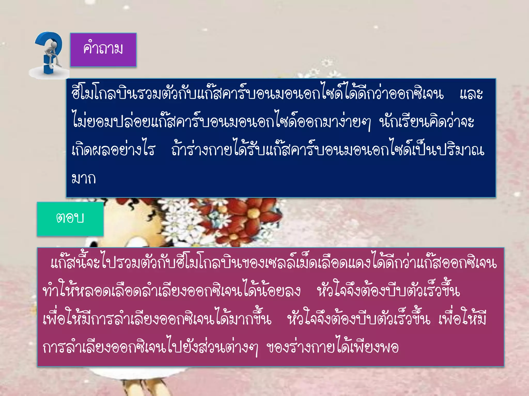 คาถาม
ฮีโมโกลบินรวมตัวกับแก๊สคาร์บอนมอนอกไซด์ได้ดีกว่าออกซิเจน และ
ไม่ยอมปล่อยแก๊สคาร์บอนมอนอกไซด์ออกมาง่ายๆ นักเรียนคิดว่าจะ
เกิดผลอย่างไร ถ้าร่างกายได้รับแก๊สคาร์บอนมอนอกไซด์เป็นปริมาณ
มาก
ตอบ
แก๊สนี้จะไปรวมตัวกับฮีโมโกลบินของเซลล์เม็ดเลือดแดงได้ดีกว่าแก๊สออกซิเจน
ทาให้หลอดเลือดลาเลียงออกซิเจนได้น้อยลง หัวใจจึงต้องบีบตัวเร็วขึ้น
เพื่อให้มีการลาเลียงออกซิเจนได้มากขึ้น หัวใจจึงต้องบีบตัวเร็วขึ้น เพื่อให้มี
การลาเลียงออกซิเจนไปยังส่วนต่างๆ ของร่างกายได้เพียงพอ
 