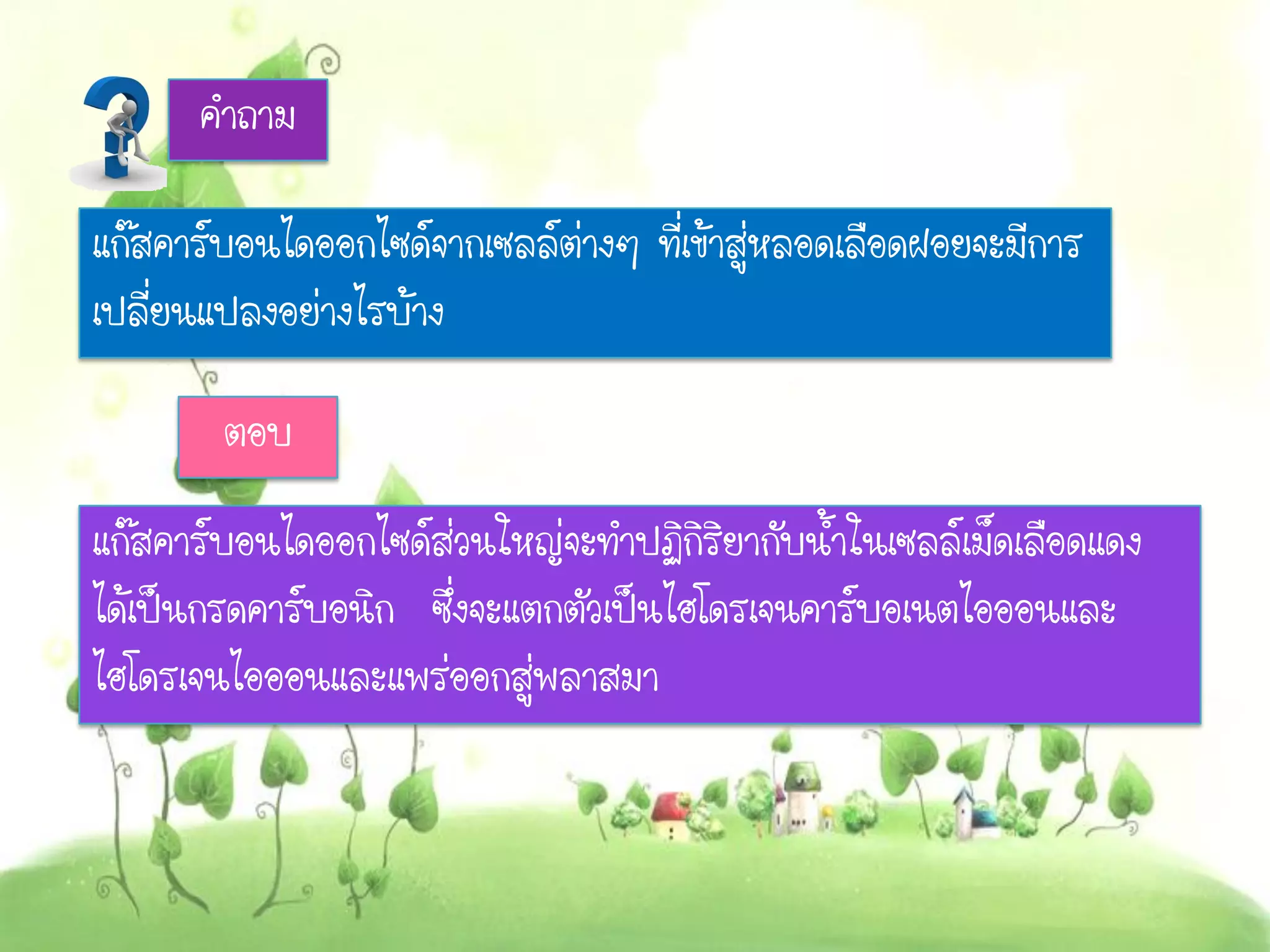คาถาม
แก๊สคาร์บอนไดออกไซด์จากเซลล์ต่างๆ ที่เข้าสู่หลอดเลือดฝอยจะมีการ
เปลี่ยนแปลงอย่างไรบ้าง
ตอบ
แก๊สคาร์บอนไดออกไซด์ส่วนใหญ่จะทาปฏิกิริยากับน้าในเซลล์เม็ดเลือดแดง
ได้เป็นกรดคาร์บอนิก ซึ่งจะแตกตัวเป็นไฮโดรเจนคาร์บอเนตไอออนและ
ไฮโดรเจนไอออนและแพร่ออกสู่พลาสมา
 