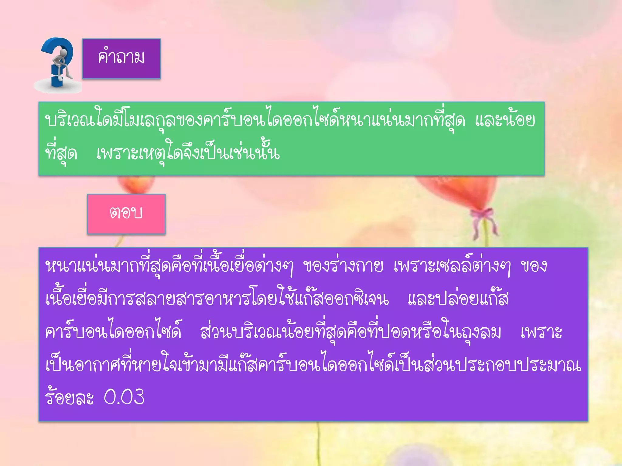 คาถาม
บริเวณใดมีโมเลกุลของคาร์บอนไดออกไซด์หนาแน่นมากที่สุด และน้อย
ที่สุด เพราะเหตุใดจึงเป็นเช่นนั้น
ตอบ
หนาแน่นมากที่สุดคือที่เนื้อเยื่อต่างๆ ของร่างกาย เพราะเซลล์ต่างๆ ของ
เนื้อเยื่อมีการสลายสารอาหารโดยใช้แก๊สออกซิเจน และปล่อยแก๊ส
คาร์บอนไดออกไซด์ ส่วนบริเวณน้อยที่สุดคือที่ปอดหรือในถุงลม เพราะ
เป็นอากาศที่หายใจเข้ามามีแก๊สคาร์บอนไดออกไซด์เป็นส่วนประกอบประมาณ
ร้อยละ 0.03
 