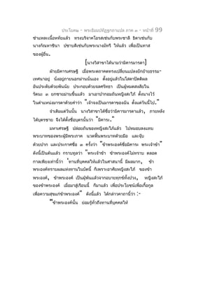 ประโยค๒    -   พระธัมมปทัฏฐกถำแปล ภำค ๓       -   หน้ำที่   99
ชำำแหละเนื้อหทัยแล้ว ทรงบริจำคโอรสเช่นกับพระชำลี ธิดำเช่นกับ
นำงกัณหำชินำ ปชำบดีเช่นกับพระนำงมัทรี ให้แล้ว เพื่อเป็นทำส
ของผู้อื่น.
                                [นำงวิสำขำได้นำมว่ำมิคำรมำรดำ]
          ฝ่ำยมิคำรเศรษฐี เมื่อพระตถำคตทรงเปลี่ยนแปลงยักย้ำยธรรม-
เทศนำอยู่ นั่งอยู่ภำยนอกม่ำนนั่นเอง ตังอยูแล้วในโสดำปัตติผล
                                      ้   ่
อันประดับด้วยพันนัย ประกอบด้วยจลศรัทธำ เป็นผู้หมดสงสัยใน
รัตนะ ๓ ยกชำยม่ำนขึ้นแล้ว มำเอำปำกอมถันหญิงสะใภ้ ตังนำงไว้
                                                   ้
ในตำำแหน่งมำรดำด้วยคำำว่ำ       "เจ้ำจงเป็นมำรดำของฉัน     ตั้งแต่วันนี้ไป."
          จำำเดิมแต่วันนั้น นำงวิสำขำได้ชื่อว่ำมิคำรมำรดำแล้ว, ภำยหลัง
ได้บตรชำย จึงได้ตงชื่อบุตรนั้นว่ำ
    ุ            ั้                  "มิคำระ."
          มหำเศรษฐี ปล่อยถันของหญิงสะใภ้แล้ว ไปหมอบลงแทบ
พระบำทของพระผู้มีพระภำค นวดฟั้นพระบำทด้วยมือ และจุ๊บ
ด้วยปำก และประกำศชือ ๓ ครั้งว่ำ
                   ่                   "ข้ำพระองค์ชื่อมิคำระ       พระเจ้ำข้ำ"
ดังนี้เป็นต้นแล้ว กรำบทูลว่ำ    "พระเจ้ำข้ำ   ข้ำพระองค์ไม่ทรำบ ตลอด
กำลเพียงเท่ำนี้ว่ำ   'ทำนที่บุคคลให้แล้วในศำสนำนี้    มีผลมำก,        ข้ำ
พระองค์ทรำบผลแห่งทำนในบัดนี้ ก็เพรำะอำศัยหญิงสะใภ้ ของข้ำ
พระองค์, ข้ำพระองค์ เป็นผู้พ้นแล้วจำกอบำยทุกข์ทั้งปวง,              หญิงสะใภ้
ของข้ำพระองค์ เมื่อมำสู่เรือนนี้ ก็มำแล้ว เพื่อประโยชน์เพื่อเกื้อกูล
เพื่อควำมสุขแก่ข้ำพระองค์" ดังนีแล้ว ได้กล่ำวคำถำนี้ว่ำ
                                ้                            :-
          "ข้ำพระองค์นั้น   ย่อมรู้ทั่วถึงทำนที่บุคคลให้
 