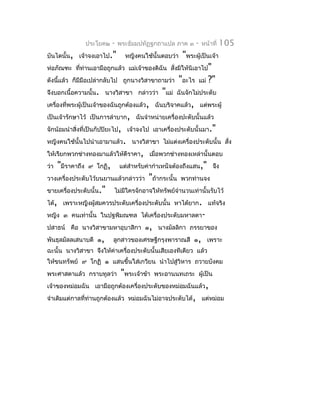 ประโยค๒    -   พระธัมมปทัฏฐกถำแปล ภำค ๓     -   หน้ำที่   105
บันไดนั้น, เจ้ำจงเอำไป."       หญิงคนใช้นั้นตอบว่ำ   "พระผู้เป็นเจ้ำ
ห่อภัณฑะ ที่ท่ำนเอำมือถูกแล้ว แม่เจ้ำของดิฉัน สั่งมิให้นิเอำไป"
ดังนีแล้ว ก็มีมือเปล่ำกลับไป ถูกนำงวิสำขำถำมว่ำ "อะไร แม่ ?"
      ้
จึงบอกเนื้อควำมนั้น. นำงวิสำขำ กล่ำวว่ำ "แม่ ฉันจักไม่ประดับ
เครื่องที่พระผู้เป็นเจ้ำของฉันถูกต้องแล้ว, ฉันบริจำคแล้ว, แต่พระผู้
เป็นเจ้ำรักษำไว้ เป็นกำรลำำบำก, ฉันจำำหน่ำยเครื่องปะดับนั้นแล้ว
จักน้อมนำำสิ่งที่เป็นกัปปิยะไป, เจ้ำจงไป เอำเครื่องประดับนั้นมำ."
หญิงคนใช้นั้นไปนำำเอำมำแล้ว. นำงวิสำขำ ไม่แต่งเครื่องประดับนั้น สั่ง
ให้เรียกพวกช่ำงทองมำแล้วให้ตีรำคำ, เมื่อพวกช่ำงทองเหล่ำนั้นตอบ
ว่ำ "มีรำคำถึง ๙ โกฏิ, แต่สำำหรับค่ำกำำเหน็จต้องถึงแสน," จึง
วำงเครื่องประดับไว้บนยำนแล้วกล่ำวว่ำ "ถ้ำกระนั้น พวกท่ำนจง
ขำยเครื่องประดับนั้น." ไม่มใครจักอำจให้ทรัพย์จำำนวนเท่ำนั้นรับไว้
                                 ี
ได้, เพรำะหญิงผู้สมควรประดับเครื่องประดับนั้น หำได้ยำก. แท้จริง
หญิง ๓ คนเท่ำนั้น ในปฐพีมณฑล ได้เครื่องประดับมหำลดำ-
ปสำธน์ คือ นำงวิสำขำมหำอุบำสิกำ ๑, นำงมัลลิกำ ภรรยำของ
พันธุลมัลลเสนำบดี ๑, ลูกสำวของเศรษฐีกรุงพำรำณสี ๑, เพรำะ
ฉะนั้น นำงวิสำขำ จึงให้ค่ำเครื่องประดับนั้นเสียเองทีเดียว แล้ว
ให้ขนทรัพย์ ๙ โกฏิ ๑ แสนขึ้นใส่เกวียน นำำไปสู่วิหำร ถวำยบังคม
พระศำสดำแล้ว กรำบทูลว่ำ       "พระเจ้ำข้ำ   พระอำนนทเถระ ผู้เป็น
เจ้ำของหม่อมฉัน เอำมือถูกต้องเครื่องประดับของหม่อมฉันแล้ว ,
จำำเดิมแต่กำลที่ท่ำนถูกต้องแล้ว หม่อมฉันไม่อำจประดับได้, แต่หม่อม
 