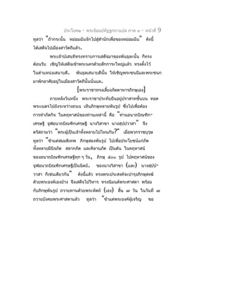 ประโยค๒    -   พระธัมมปทัฏฐกถำแปล ภำค ๓        -   หน้ำที่   9
ทูลว่ำ   "ถ้ำกระนั้น   หม่อมฉันจักไปสู่สำำนักเพื่อของหม่อมฉัน" ดังนี้
ได้เสด็จไปเมืองสำวัตถีแล้ว.
           พระเจ้ำปเสนทิทรงทรำบกำรเสด็จมำของพันธุละนั้น ก็ทรง
ต้อนรับ เชิญให้เสด็จเข้ำพระนครด้วยสักกำระใหญ่แล้ว ทรงตังไว้
                                                       ้
ในตำำแหน่งเสนำบดี.        พันธุลเสนำบดีนั้น ให้เชิญพระชนนีและพระชนก
มำพักอำศัยอยู่ในเมืองสำวัตถีนั้นนั่นแล.
                           [พระรำชำทรงเลี้ยงภัตตำหำรภิกษุเอง]
           ภำยหลังวันหนึ่ง พระรำชำประทับยืนอยู่ปรำสำทชั้นบน ทอด
พระเนตรไปยังระหว่ำงถนน เห็นภิกษุหลำยพันรูป ซึ่งไปเพื่อต้อง
กำรทำำภัตกิจ ในคฤหำสน์ของท่ำนเหล่ำนี้ คือ "ท่ำนอนำถบิณฑิก-
เศรษฐี จูฬอนำถบิณฑิกเศรษฐี นำงวิสำขำ นำงสุปปวำสำ" จึง
ตรัสถำมว่ำ "พระผู้เป็นเจ้ำทังหลำยไปไหนกัน?" เมื่อพวกรำชบุรุษ
                            ้
ทูลว่ำ "ข้ำแต่สมมติเทพ ภิกษุสองพันรูป ไปเพื่อประโยชน์แก่ภัต
ทั้งหลำยมีนิจภัต สลำกภัต และคิลำนภัต เป็นต้น ในคฤหำสน์
ของอนำถบิณฑิกเศรษฐีทุก ๆ วัน, ภิกษุ ๕๐๐ รูป ไปคฤหำสน์ของ
จูฬอนำถบิณฑิกเศรษฐีเป็นนิตย์.              ของนำงวิสำขำ   (และ)   นำงสุปป-
วำสำ ก็เช่นเดียวกัน"       ดังนี้แล้ว ทรงพระประสงค์จะบำำรุงภิกษุสงฆ์
ด้วยพระองค์เองบ้ำง จึงเสด็จไปวิหำร ทรงนิมนต์พระศำสดำ พร้อม
กับภิกษุพันรูป ถวำยทำนด้วยพระหัตถ์            (เอง) สิ้น ๗ วัน ในวันที่         ๗
ถวำยบังคมพระศำสดำแล้ว             ทูลว่ำ     "ข้ำแต่พระองค์ผู้เจริญ ขอ
 