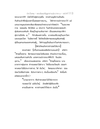 ประโยค๒   -   พระธัมมปทัฏฐกถำแปล ภำค ๓       -   หน้ำที่   113
พระนำมว่ำกิกิ ยังมิได้ไปสู่ตระกูลอื่น ทรงทำำบุญมีทำนเป็นต้น
กับด้วยเจ้ำพี่หญิงเหล่ำนั้นตลอดกำลนำน,         ได้ทำำควำมปรำรถนำไว้ แม้
แทบบำทมูลแห่งพระสัมมำสัมพุทธเจ้ำพระนำมว่ำกัสสปว่ำ             "ในอนำคต
กำล หม่อมฉัน พึงได้พร ๘ ประกำร ในสำำนักแห่งพระพุทธเจ้ำ
ผู้เช่นพระองค์แล้ว ตังอยู่ในฐำนะดังมำรดำ เป็นยอดแห่งอุบำสิกำ
                     ้
ผู้ถวำยปัจจัย ๔."     ก็จำำเดิมแต่กำลนั้น นำงท่องเที่ยวอยู่ในเทวโลก
และมนุษยโลก ในอัตภำพนี้ ได้เกิดเป็นธิดำของธนญชัยเศรษฐี
ผู้เป็นบุตรแห่งมณฑกเศรษฐี, ได้ทำำบุญเป็นอันมำกในศำสนำของเรำ.
                         [สัตว์เกิดแล้วควรทำำกุศลให้มำก]
          พระศำสดำ     (ครั้นทรงแสดงอดีตนิทำนจบแล้ว)           ตรัสว่ำ
"ภิกษุทั้งหลำย    ธิดำของเรำย่อมไม่ขับเพลง ด้วยประกำรฉะนี้แล,
แต่เธอเห็นควำมสำำเร็จ แห่งควำมปรำรถนำที่ตงไว้ จึงเปล่ง
                                         ั้
อุทำน."     เมื่อจะทรงแสดงธรรม ตรัสว่ำ       "ภิกษุทั้งหลำย   นำย
มำลำกำรผู้ฉลำด ทำำกองดอกไม้ต่ำง ๆ ให้เป็นกองโตแล้ว ย่อมทำำ
พวงดอกไม้มีประกำรต่ำงๆ ได้ ฉันใด;           จิตของนำงวิสำขำ ย่อม
น้อมไปเพื่อทำำกุศล มีประกำรต่ำง ๆ ฉันนั้นเหมือนกัน" ดังนีแล้ว
                                                         ้
ตรัสพระคำถำนี้ว่ำ:-
          "นำยมำลำกำร      พึงทำำพวงดอกไม้ให้มำกจำก
          กองดอกไม้ แม้ฉันใด;        มัจจสัตว์ผู้มีอันจะพึง
          ตำยเป็นสภำพ ควรทำำกุศลไว้ให้มำก ฉันนั้น"
 