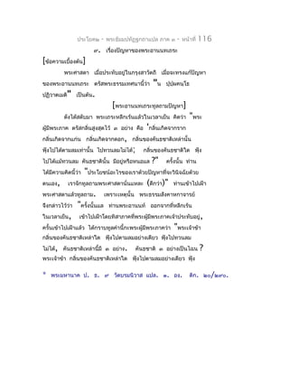 ประโยค๒   -   พระธัมมปทัฏฐกถำแปล ภำค ๓   -   หน้ำที่   116
                     ๙. เรื่องปัญหำของพระอำนนทเถระ
[ข้อควำมเบื้องต้น]
          พระศำสดำ เมื่อประทับอยู่ในกรุงสำวัตถี เมื่อจะทรงแก้ปัญหำ
ของพระอำนนทเถระ ตรัสพระธรรมเทศนำนี้ว่ำ        "น   ปุปผคนฺโธ
                                                      ฺ
ปฏิวำตเมติ" เป็นต้น.
                                [พระอำนนทเถระทูลถำมปัญหำ]
          ดังได้สดับมำ พระเถระหลีกเร้นแล้วในเวลำเย็น คิดว่ำ     "พระ
ผู้มีพระภำค ตรัสกลิ่นสูงสุดไว้ ๓ อย่ำง คือ 'กลิ่นเกิดจำกรำก
กลิ่นเกิดจำกแก่น กลิ่นเกิดจำกดอก, กลิ่นของคันธชำติเหล่ำนั้น
ฟุ้งไปได้ตำมลมเท่ำนั้น ไปทวนลมไม่ได้;     กลิ่นของคันธชำติใด ฟุ้ง
ไปได้แม้ทวนลม คันธชำตินั้น มีอยู่หรือหนอแล   ?"    ครั้งนั้น ท่ำน
ได้มีควำมคิดนี้ว่ำ "ประโยชน์อะไรของเรำด้วยปัญหำที่จะวินิจฉัยด้วย
ตนเอง, เรำจักทูลถำมพระศำสดำนั่นแหละ (ดีกว่ำ)" ท่ำนเข้ำไปเฝ้ำ
พระศำสดำแล้วทูลถำม. เพรำะเหตุนั้น พระธรรมสังคำหกำจำรย์
จึงกล่ำวไว้ว่ำ "ครังนั้นแล ท่ำนพระอำนนท์ ออกจำกที่หลีกเร้น
                    ้
ในเวลำเย็น, เข้ำไปเฝ้ำโดยทิสำภำคที่พระผูมีพระภำคเจ้ำประทับอยู่,
                                              ้
ครั้นเข้ำไปเฝ้ำแล้ว ได้กรำบทูลคำำนี้กะพระผู้มีพระภำคว่ำ "พระเจ้ำข้ำ
กลิ่นของคันธชำติเหล่ำใด ฟุ้งไปตำมลมอย่ำงเดียว ฟุ้งไปทวนลม
ไม่ได้, คันธชำติเหล่ำนี้มี ๓ อย่ำง.     คันธชำติ ๓ อย่ำงเป็นไฉน        ?
พระเจ้ำข้ำ กลิ่นของคันธชำติเหล่ำใด ฟุ้งไปตำมลมอย่ำงเดียว ฟุ้ง

*   พระมหำนำค ป. ธ. ๙ วัดบรมนิวำส แปล. ๑. องฺ.                  ติก. ๒๐/๒๙๐.
 