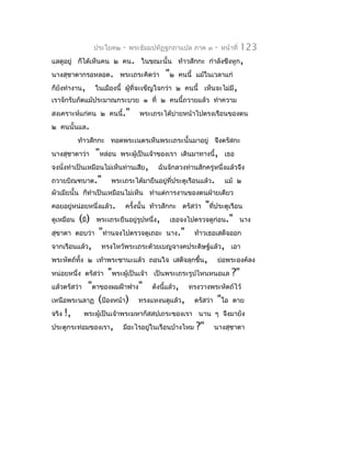 ประโยค๒   -   พระธัมมปทัฏฐกถำแปล ภำค ๓       -   หน้ำที่   123
แลดูอยู่ ก็ได้เห็นคน ๒ คน. ในขณะนั้น ท้ำวสักกะ กำำลังขึงหูก,
นำงสุชำดำกรอหลอด. พระเถระคิดว่ำ         "๒   คนนี้ แม้ในเวลำแก่
ก็ยังทำำงำน,   ในเมืองนี้ ผูที่จะเข็ญใจกว่ำ ๒ คนนี้ เห็นจะไม่มี,
                            ้
เรำจักรับภัตแม้ประมำณกระบวย ๑ ที่ ๒ คนนี้ถวำยแล้ว ทำำควำม
สงเครำะห์แก่คน ๒ คนนี้."        พระเถระได้บำยหน้ำไปตรงเรือนของตน
                                           ่
๒ คนนั้นแล.
         ท้ำวสักกะ ทอดพระเนตรเห็นพระเถระนั้นมำอยู่ จึงตรัสกะ
นำงสุชำดำว่ำ   "หล่อน    พระผู้เป็นเจ้ำของเรำ เดินมำทำงนี้, เธอ
จงนังทำำเป็นเหมือนไม่เห็นท่ำนเสีย,
    ่                                ฉันจักลวงท่ำนสักครู่หนึ่งแล้วจึง
ถวำยบิณฑบำต."       พระเถระได้มำยืนอยู่ที่ประตูเรือนแล้ว.        แม้ ๒
ผัวเมียนั้น ก็ทำำเป็นเหมือนไม่เห็น ทำำแต่กำรงำนของตนฝ่ำยเดียว
คอยอยู่หน่อยหนึ่งแล้ว.                             "ที่ประตูเรือน
                          ครังนั้น ท้ำวสักกะ ตรัสว่ำ
                             ้
ดูเหมือน (มี) พระเถระยืนอยู่รูปหนึ่ง, เธอจงไปตรวจดูก่อน." นำง
สุขำดำ ตอบว่ำ "ท่ำนจงไปตรวจดูเถอะ นำง." ท้ำวเธอเสด็จออก
จำกเรือนแล้ว, ทรงไหว้พระเถระด้วยเบญจำงคประดิษฐ์แล้ว, เอำ
พระหัตถ์ทั้ง ๒ เท้ำพระชำนะแล้ว ถอนใจ เสด็จลุกขึ้น, ย่อพระองค์ลง
หน่อยหนึ่ง ตรัสว่ำ "พระผู้เป็นเจ้ำ เป็นพระเถระรูปไหนหนอแล ?"
แล้วตรัสว่ำ "ตำของผมฝ้ำฟำง" ดังนีแล้ว, ทรงวำงพระหัตถ์ไว้
                                       ้
เหนือพระนลำฏ (ป้องหน้ำ) ทรงแหงนดูแล้ว, ตรัสว่ำ "โอ ตำย
จริง !,     พระผู้เป็นเจ้ำพระมหำกัสสปเถระของเรำ นำน ๆ จึงมำยัง
ประตูกระท่อมของเรำ, มีอะไรอยู่ในเรือนบ้ำงไหม ?" นำงสุชำดำ
 