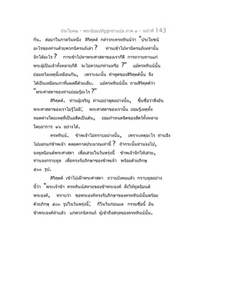 ประโยค๒    -   พระธัมมปทัฏฐกถำแปล ภำค ๓       -   หน้ำที่   143
กัน. ต่อมำในกำลวันหนึ่ง สิริคุตต์ กล่ำวกะครหทินน์ว่ำ          "ประโยชน์
อะไรของท่ำนด้วยพวกนิครนถ์เล่ำ        ?      ท่ำนเข้ำไปหำนิครนถ์เหล่ำนั้น
จักได้อะไร   ?   กำรเข้ำไปหำพระศำสดำของเรำก็ดี กำรถวำยทำนแก่
พระผู้เป็นเจ้ำทังหลำยก็ดี จะไม่ควรแก่ท่ำนหรือ
                ้                                    ?"    แม้ครหทินน์นั้น
ย่อมหวังเหตุนี้เหมือนกัน,       เพรำะฉะนั้น คำำพูดของสิริคุตต์นั้น จึง
ได้เป็นเหมือนเกำที่แผลฝีด้วยเล็บ.        แม้ครหทินน์นั้น ถำมสิริคุตต์ว่ำ
"พระศำสดำของท่ำนย่อมรู้อะไร ?"
        สิริคตต์. ท่ำนผู้เจริญ ท่ำนอย่ำพูดอย่ำงนั้น, ขึ้นชื่อว่ำสิงอัน
             ุ                                                    ่
พระศำสดำของเรำไม่รู้ไม่มี; พระศำสดำของเรำนั้น ย่อมรู้เหตุทง   ั้
หมดต่ำงโดยเหตุที่เป็นอดีตเป็นต้น, ย่อมกำำหนดจิตของสัตว์ทั้งหลำย
โดยอำกำร ๑๖ อย่ำงได้.
        ครหทินน์. ข้ำพเจ้ำไม่ทรำบอย่ำงนั้น, เพรำะเหตุอะไร ท่ำนจึง
ไม่บอกแก่ขำพเจ้ำ ตลอดกำลประมำณเท่ำนี้ ? ถ้ำกระนั้นท่ำนจงไป,
           ้
จงทูลนิมนต์พระศำสดำ เพื่อเสวยในวันพรุ่งนี้ ข้ำพเจ้ำจักให้เสวย,
ท่ำนจงกรำบทูล เพื่อทรงรับภิกษำของข้ำพเจ้ำ พร้อมด้วยภิกษุ
๕๐๐ รูป.
         สิริคตต์ เข้ำไปเฝ้ำพระศำสดำ ถวำยบังคมแล้ว กรำบทูลอย่ำง
              ุ
     "พระเจ้ำข้ำ ครหทินน์สหำยของข้ำพระองค์ สังให้ทูลนิมนต์
นี้ว่ำ                                          ่
พระองค์, ทรำบว่ำ ขอพระองค์ทรงรับภิกษำของครหทินน์นั้นพร้อม
ด้วยภิกษุ ๕๐๐ รูปในวันพรุ่งนี้; ก็ในวันก่อนแล กรรมชื่อนี้ อัน
ข้ำพระองค์ทำำแล้ว แก่พวกนิครนถ์ ผู้เข้ำถึงสกุลของครหทินน์นั้น.
 