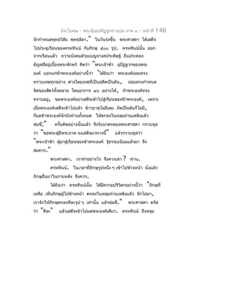 ประโยค๒    -   พระธัมมปทัฏฐกถำแปล ภำค ๓     -   หน้ำที่   146
จักกำำหนดพุทธวิสัย พุทธลีลำ." ในวันรุ่งขึ้น พระศำสดำ ได้เสด็จ
ไปประตูเรือนของครหทินน์ กับภิกษุ ๕๐๐ รูป. ครหทินน์นั้น ออก
จำกเรือนแล้ว ถวำยบังคมด้วยเบญจำงคประดิษฐ์ ยืนประคอง
อัญชลีอยู่เบื้องพระพักตร์ คิดว่ำ  "พระเจ้ำข้ำ    อุปัฏฐำกของพระ
องค์   บอกแก่ข้ำพระองค์อย่ำงนี้ว่ำ 'ได้ยินว่ำ    พระองค์ย่อมทรง
ทรำบเหตุทุกอย่ำง ต่ำงโดยเหตุที่เป็นอดีตเป็นต้น,         ย่อมทรงกำำหนด
จิตของสัตว์ทั้งหลำย โดยอำกำร ๑๖ อย่ำงได้, ถ้ำพระองค์ทรง
ทรำบอยู่, ขอพระองค์อย่ำเสด็จเข้ำไปสู่เรือนของข้ำพระองค์, เพรำะ
เมื่อพระองค์เสด็จเข้ำไปแล้ว ข้ำวยำคูไม่มีเลย ภัตเป็นต้นก็ไม่มี,
ก็แลข้ำพระองค์จักยังท่ำนทั้งหมด ให้ตกลงในหลุมถ่ำนเพลิงแล้ว
ข่มขี่;"       ครั้นคิดอย่ำงนั้นแล้ว จึงรับบำตรของพระศำสดำ กรำบทูล
ว่ำ   "ขอพระผู้มีพระภำค จงเสด็จมำทำงนี้"        แล้วกรำบทูลว่ำ
"พระเจ้ำข้ำ     ผูมำสู่เรือนของข้ำพระองค์ รู้ธรรมเนียมแล้วมำ จึง
                  ้
สมควร."
           พระศำสดำ. เรำทำำอย่ำงไร จึงควรเล่ำ       ?   ท่ำน.
           ครหทินน์. ในเวลำที่ภิกษุรูปหนึ่ง ๆ เข้ำไปข้ำงหน้ำ นั่งแล้ว
ภิกษุอื่นมำในภำยหลัง จึงควร.
           ได้ยินว่ำ ครหทินน์นั้น ได้มีควำมปริวิตกอย่ำงนี้ว่ำ    "ภิกษุที่
เหลือ เห็นภิกษุผู้ไปข้ำงหน้ำ ตกลงในหลุมถ่ำนเพลิงแล้ว       จักไม่มำ,
เรำจักให้ภิกษุตกลงทีละรูป ๆ เท่ำนั้น แล้วข่มขี่."       พระศำสดำ ตรัส
ว่ำ   "ดีละ"     แล้วเสด็จเข้ำไปแต่พระองค์เดียว. ครหทินน์ ถึงหลุม
 