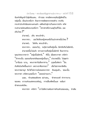ประโยค๒      -   พระธัมมปทัฏฐกถำแปล ภำค ๓     -   หน้ำที่   153
จันทร์เพ็ญเข้ำไปสู่กลีบเมฆ. ท้ำวเธอ ทรงมีพระหฤทัยปฏิพัทธ์ใน
หญิงนั้น เป็นประหนึ่งว่ำ ถึงอำกำรพลัดตกจำกคอช้ำง ทรงรีบ
กระทำำประทักษิณพระนครแล้ว เสด็จเข้ำสู่ภำยในพระรำชวัง ตรัส
กะอำำมำตย์คนสนิทนำยหนึ่งว่ำ       "ปรำสำทที่เรำแลดูในที่โน้น     เธอ
เห็นไหม   ?"
          อำำมำตย์. เห็น พระเจ้ำข้ำ.
          พระรำชำ.        เธอได้เห็นหญิงคนหนึ่งในปรำสำทนั้นไหม         ?
          อำำมำตย์.     ได้เห็น พระเจ้ำข้ำ.
          พระรำชำ. เธอจงไป, จงรู้ควำมที่หญิงนั้น มีสำมีหรือไม่มีสำมี.
          อำำมำตย์นั้นไปแล้ว ทรำบควำมที่หญิงนั้นมีสำมี จึงมำกรำบ
ทูลแก่พระรำชำว่ำ      "หญิงนั้นมีสำมี."   ทีนั้น เมื่อพระรำชำ ตรัสว่ำ
"ถ้ำกระนั้น เธอจงเรียกสำมีของหญิงนั้นมำ," อำำมำตย์นั้น ไปพูดว่ำ
"มำนีแน่ะ นำย, พระรำชำรับสังหำท่ำน." บุรุษนั้นคิดว่ำ "อัน
      ่                         ่
ภัยพึงบังเกิดขึ้นแก่เรำ เพรำะอำศัยภรรยำ" เมื่อไม่อำจจะขัดขืน
พระรำชอำญำ จึงได้ไปถวำยบังคมพระรำชำ ยืนอยูแล้ว. ขณะนั้น
                                                 ่
พระรำชำ ตรัสกะบุรุษนั้นว่ำ "เธอจงบำำรุงเรำ."
          บุรุษ. ข้ำแต่สมมติเทพ อย่ำเลย, ข้ำพระองค์ ทำำกำรงำน
ของตน ถวำยส่วยแด่พระองค์อยู่, กำรเลี้ยงชีพนั้นแล จงมีแก่
ข้ำพระองค์เถิด.
          พระรำชำ ตรัสว่ำ "เรำไม่มีควำมต้องกำรด้วยส่วยของเธอ, จำำเดิม
 
