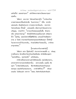 ประโยค๒   -   พระธัมมปทัฏฐกถำแปล ภำค ๓           -   หน้ำที่   154
แต่วันนี้ไป เธอจงบำำรุงเรำ" แล้วให้พระรำชทำนโล่และอำวุธแก่
บุรุษนั้น.
              ได้ยินว่ำ พระรำชำ ได้ทรงดำำริอย่ำงนี้ว่ำ          "เรำจักยกโทษ
บำงอย่ำงของเขำขึ้นแล้วฆ่ำเสีย ริบเอำภรรยำ." ทีนั้น เขำกลัว
แต่มรณภัย เป็นผู้ไม่ประมำท บำำรุงพระรำชำนั้นแล้ว. พระรำชำ
ไม่ทรงเห็นชอง         (โทษ)         แห่งบุรุษนั้น เมื่อควำมเร่ำร้อนเพรำะกำม
เจริญอยู่. ทรงดำำริว่ำ         "เรำจะยกโทษของบุรุษนั้นขึ้น           สักอย่ำง
หนึ่ง แล้วลงรำชอำญำ" จึงรับสังให้เรียกบุรุษนั้นมำแล้ว ตรัสอย่ำง
                             ่
นี้ว่ำ    "ผู้เจริญ   เธอจงไปจำกที่นี้สู่ที่ชื่อโน้น แห่งแม่นำ้ำในที่สุดประ-
มำณ ๕ โยชน์ นำำเอำดอกโกมุทดอกอุบลและดินสีอรุณมำ                         (ให้ทัน)
ในเวลำเรำอำบนำ้ำในเวลำเย็น, ถ้ำเธอไม่พึงมำในขณะนั้น, เรำจักลง
อำญำแต่เธอ."
                                         [ควำมลำำบำกในรำชสำำนัก]
              ได้ยินว่ำ เสวก    (ผู้เข้ำเฝ้ำ) ลำำบำกกว่ำทำสแม้ทง ๔.
                                                               ั้                จริงอยู่
ทำสทังหลำย มีทำสที่เขำไถ่มำด้วยทรัพย์เป็นต้น ยังได้เพื่อจะพูดว่ำ
     ้
"ผมปวดศีรษะ,           ผมปวดหลัง" แล้วพันผ่อน.
              คำำที่ทำสทังหลำยกล่ำวแล้วได้พักผ่อนนั้น ย่อมไม่มแก่เสวก,
                         ้                                    ี
เสวกควรทำำกำรงำนตำมรับสั่งเท่ำนั้น;               เพรำะเหตุนั้น บุรุษนั้น คิด
อยู่ว่ำ    "เรำต้องไปเป็นแน่แท้,         ชื่อว่ำดินสีอรุณกับดอกโกมุทและ
ดอกอุบล ย่อมเกิดในภพแห่งนำค,                  เรำจักได้ที่ไหน   ?"      กลัวแต่
มรณภัย ไปเรือนแล้ว กล่ำวว่ำ              "หล่อน   ภัตสำำหรับฉันสำำเร็จแล้ว
 