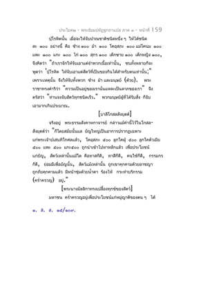 ประโยค๒    -   พระธัมมปทัฏฐกถำแปล ภำค ๓      -    หน้ำที่   159
            ปุโรหิตนั้น เมื่อจะให้จับปำณชำติชนิดหนึ่ง ๆ ให้ได้ชนิด
ละ ๑๐๐ อย่ำงนี้ คือ ช้ำง ๑๐๐ ม้ำ ๑๐๐ โคอุสภะ ๑๐๐ แม่โคนม ๑๐๐
แพะ ๑๐๐ แกะ ๑๐๐ ไก่ ๑๐๐ สุกร ๑๐๐ เด็กชำย ๑๐๐ เด็กหญิง ๑๐๐,
จึงคิดว่ำ   "ถ้ำเรำจักให้จับเอำแต่จำำพวกเนื้อเท่ำนั้น,   ชนทังหลำยก็จะ
                                                             ้
พูดว่ำ 'ปุโรหิต ให้จับเอำแต่สตว์ที่เป็นของกินได้สำำหรับตนเท่ำนั้น;"
                             ั
เพรำะเหตุนั้น จึงให้จับทังพวก ช้ำง ม้ำ และมนุษย์
                         ้                               (ด้วย).      พระ
รำชำทรงดำำริว่ำ     "ควำมเป็นอยู่ของเรำนั่นแหละเป็นลำภของเรำ" จึง
ตรัสว่ำ "ท่ำนจงจับสัตว์ทุกชนิดเร็ว." พวกมนุษย์ผู้ที่ได้รับสัง ก็จับ
                                                            ่
เอำมำกเกินประมำณ.
                                      [บำลีโกสลสังยุตต์]
           จริงอยู่ พระธรรมสังคำหกำจำรย์ กล่ำวแม้คำำนี้ไว้ในโกสล-
สังยุตต์วำ "ก็โดยสมัยนั้นแล ยัญใหญ่เป็นอำกำรปรำกฏเฉพำะ
         ่
แก่พระเจ้ำปเสนทิโกศลแล้ว, โคอุสภะ ๕๐๐ ลูกโคผู้ ๕๐๐ ลูกโคตัวเมีย
๕๐๐ แพะ ๕๐๐ แกะ๕๐๐ ถูกนำำเข้ำไปหำหลักแล้ว เพื่อประโยชน์
แก่ยัญ, สัตว์เหล่ำนั้นแม้ใด คือทำสก็ดี, ทำสีก็ดี, คนใช้ก็ดี, กรรมกร
ก็ดี, ย่อมมีเพื่อยัญนั้น, สัตว์แม้เหล่ำนั้น ถูกเขำคุกคำมด้วยอำชญำ
ถูกภัยคุกคำมแล้ว มีหน้ำชุ่มด้วยนำ้ำตำ ร้องไห้ กระทำำบริกรรม
(ครำ่ำครวญ)      อยู่."
                  [พระนำงมัลลิกำทรงเปลื้องทุกข์ของสัตว์]
            มหำชน ครำ่ำครวญอยู่เพื่อประโยชน์แก่หมู่ญำติของตน ๆ ได้

๑. ส. ส. ๑๕/๑๐๙.
 