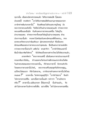 ประโยค๒     -   พระธัมมปทัฏฐกถำแปล ภำค ๓    -   หน้ำที่   169
กุมำรนั้น เมือพระบิดำสวรรคตแล้ว ได้รับรำชสมบัติ
             ่                                        (สมพระ
ประสงค์) ทรงคิดว่ำ   "เรำได้รับรำชสมบัติด้วยอำนุภำพของเทวดำ
เรำจักทำำพลีแก่เทวดำนั้น" จึงเสด็จออไปด้วยเสนำหมู่ใหญ่ ยัง
พระรำชำพระองค์หนึ่ง ให้เป็นไปในอำำนำจของตนแล้ว ทำำพระรำชำ
พระองค์อื่นและอื่นอีก กับด้วยพระรำชำพระองค์นั้น ให้อยู่ใน
อำำนำจของตน ทำำพระรำชำทั้งหมดให้อยูในอำำนำจของตน ด้วย
                                   ่
ประกำรฉะนี้แล้ว    ทรงพำไปพร้อมกับพระอัครมเหสีทั้งหลำย, ทรง
ละพระเทวีพระนำมว่ำธัมมทินนำ ผู้ทรงพระครรภ์แก่ ซึงเป็นพระ
                                                ่
อัครมเหสีของพระรำชำพระนำมว่ำอุคคเสน ซึ่งเป็นพระรำชำองค์เล็ก
กว่ำพระรำชำทั้งปวงไว้ เสด็จไป ทรงดำำริว่ำ       "เรำจักให้ชนเหล่ำนี้
ดื่มนำ้ำเจือยำพิษให้ตำย"       จึงให้ชนทั้งหลำยชำำระโคนไม้ให้สะอำดแล้ว.
         เทวดำคิดว่ำ   "พระรำชำองค์นี้     เมื่อจับพระรำชำประมำณเท่ำนี้
ทรงอำศัยเรำจึงจับ,     ท้ำวเธอทรงใคร่จะทำำพลีกรรมแก่เรำด้วยโลหิต
ในลำำพระศอของพระรำชำเหล่ำนั้น, ก็ถ้ำพระรำชำนี้ จักทรงสำำเร็จ
โทษพระรำชำเหล่ำนั้นไซร้,          พระรำชวงศ์ในชมพูทวีปจักขำดสูญ,
แม้โคนไม้ของเรำ ก็จักไม่สะอำด, เรำจักอำจห้ำมพระรำชำนั้นได้ไหม
หนอแล   ?"                                 "เรำจักไม่อำจ" จึงเข้ำ
              เทวดำนั้น ใคร่ครวญอยู่ก็รู้ว่ำ
ไปหำเทวดำองค์อื่น บอกเนื้อควำมนั้นแล้ว กล่ำวว่ำ "ท่ำนจักอำจ
หรือ ?" เทวดำนั้น แม้อันเทวดำ (ที่ถูกถำม) นั้นห้ำมแล้ว, จึง
เข้ำไปหำเทวดำในจักรวำลทั้งสิ้น อย่ำงนี้คือ 'เข้ำไปหำเทวดำองค์อื่น
 