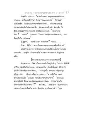 ประโยค๒    -    พระธัมมปทัฏฐกถำแปล ภำค ๓         -   หน้ำที่   177
            ภิกษุนั้น กล่ำวว่ำ    "ท่ำนทั้งหลำย     จงดูกรรมของพระเถระ,
พระเถระ อำศัยเหตุสักว่ำนำ้ำ จึงกล่ำวกะเรำอย่ำงนี้"            โกรธแล้ว
ในวันรุ่งขึ้น ไม่เข้ำไปบิณฑบำตกับพระเถระ.               พระเถระได้ไปสู่
ประเทศแห่งหนึ่งกับภิกษุนอกนี้. เมื่อพระเถระไปแล้ว ภิกษุนั้น ไป
สู่ตระกูลอุปัฏฐำกของพระเถร ถูกอุปัฏฐำกถำมว่ำ            "พระเถระไป
ไหน     ?     ขอรับ"    จึงบอกว่ำ    "ควำมไม่ผำสุกเกิดแก่พระเถระ,               ท่ำน
นั่งอยูในวิหำรนั่นเอง."
       ่
            อุปัฏฐำก.    ก็ได้อะไรเล่ำ จึงจะควร     ?    ขอรับ.
            ภิกษุ. ได้ยินว่ำ ท่ำนทั้งหลำยจงถวำยอำหำรชื่อเห็นปำนนี้.
            อุปัฏฐำกทั้งหลำย ได้จดแจงตำมทำำนองที่ภิกษุนั้นกล่ำวนั่นเอง
                                 ั
ถวำยแล้ว. ภิกษุนั้น ฉันอำหำรนั้นในระหว่ำงหนทำงแล ไปสู่วิหำร
แล้ว.
                          [พระเถระจับควำมเลวทรำมของศิษย์ได้]
            ฝ่ำยพระเถระ ได้ผ้ำเนื้อละเอียดผืนใหญ่ในที่ ๆ ไปแล้ว ก็ได้ให้
แก่ภิกษุหนุ่มผู้ไปกับด้วยตน. ภิกษุหนุ่มนั้น ย้อมผ้ำนั้นแล้ว ได้กระทำำ
ให้เป็นผ้ำสำำหรับนุ่งห่มแห่งตน.       ในวันรุ่งขึ้น พระเถระไปสู่ตระกูล
อุปัฏฐำกนั้น,     เมื่อพวกอุปัฏฐำก กล่ำวว่ำ     "ท่ำนผู้เจริญ พวก
ข้ำพเจ้ำทรำบว่ำ 'ได้ยินว่ำ       ควำมไม่ผำสุกเกิดแก่ท่ำน' จึงจัดแจง
อำหำรส่งไป โดยทำำนองที่ภิกษุหนุ่มกล่ำวนั่นเอง ควำมผำสุกเกิด
แก่ท่ำนเพรำะฉันแล้วหรือ      ?"       ก็นิ่งเสีย.   ก็พระเถระ ไปสู่วิหำรแล้ว
กล่ำวกะภิกษุหนุ่มนั้นผู้ไหว้แล้ว นั่งอยูในเวลำเย็นอย่ำงนี้ว่ำ
                                        ่                         "คุณ
 