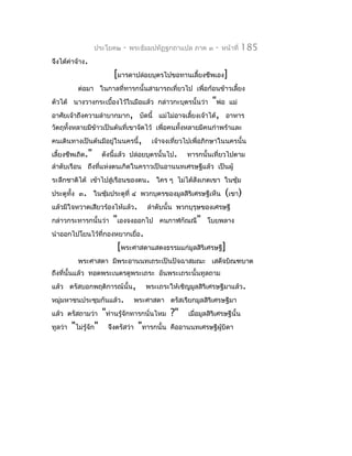 ประโยค๒   -   พระธัมมปทัฏฐกถำแปล ภำค ๓    -   หน้ำที่   185
จึงได้ค่ำจ้ำง.
                       [มำรดำปล่อยบุตรไปขอทำนเลี้ยงชีพเอง]
           ต่อมำ ในกำลที่ทำรกนั้นสำมำรถเที่ยวไป เพื่อก้อนข้ำวเลี้ยง
ตัวได้ นำงวำงกระเบื้องไว้ในมือแล้ว กล่ำวกะบุตรนั้นว่ำ        "พ่อ แม่
อำศัยเจ้ำถึงควำมลำำบำกมำก, บัดนี้        แม่ไม่อำจเลี้ยงเจ้ำได้, อำหำร
วัตถุทั้งหลำยมีข้ำวเป็นต้นที่เขำจัดไว้ เพื่อคนทั้งหลำยมีคนกำำพร้ำและ
คนเดินทำงเป็นต้นมีอยู่ในนครนี้,       เจ้ำจงเทียวไปเพื่อภิกษำในนครนั้น
                                               ่
เลี้ยงชีพเถิด."    ดังนีแล้ว ปล่อยบุตรนั้นไป.
                        ้                         ทำรกนั้นเที่ยวไปตำม
ลำำดับเรือน ถึงที่แห่งตนเกิดในครำวเป็นอำนนทเศรษฐีแล้ว เป็นผู้
ระลึกชำติได้ เข้ำไปสู่เรือนของตน. ใคร ๆ ไม่ได้สงเกตเขำ ในซุ้ม
                                               ั
ประตูทั้ง ๓. ในซุมประตูที่ ๔ พวกบุตรของมูลสิริเศรษฐีเห็น
                 ้                                               (เขำ)
แล้วมีใจหวำดเสียวร้องไห้แล้ว.        ลำำดับนั้น พวกบุรุษของเศรษฐี
กล่ำวกระทำรกนั้นว่ำ "เองจงออกไป คนกำฬกัณณี" โบยพลำง
นำำออกไปโยนไว้ที่กองหยำกเยื่อ.
                     [พระศำสดำแสดงธรรมแก่มูลสิริเศรษฐี]
           พระศำสดำ มีพระอำนนทเถระเป็นปัจฉำสมณะ เสด็จบิณฑบำต
ถึงที่นั้นแล้ว ทอดพระเนตรดูพระเถระ อันพระเถระนั้นทูลถำม
แล้ว ตรัสบอกพฤติกำรณ์นั้น,          พระเถระให้เชิญมูลสิริเศรษฐีมำแล้ว.
หมู่มหำชนประชุมกันแล้ว.          พระศำสดำ ตรัสเรียกมูลสิริเศรษฐีมำ
แล้ว ตรัสถำมว่ำ     "ท่ำนรู้จักทำรกนั่นไหม ?" เมื่อมูลสิริเศรษฐีนั้น
ทูลว่ำ   "ไม่รู้จัก" จึงตรัสว่ำ "ทำรกนั้น คืออำนนทเศรษฐีผู้บิดำ
 