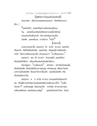 ประโยค๒      -   พระธัมมปทัฏฐกถำแปล ภำค ๓         -     หน้ำที่   189
                                      [ผูรู้สึกตัวว่ำโง่ย่อมเป็นบัณฑิตได้]
                                         ้
              พระศำสดำ เมื่อจะทรงแสดงธรรมแก่เขำ จึงตรัสพระคำถำ
นี้ว่ำ   :-
              "บุคคลใดโง่ ย่อมสำำคัญควำมทีแห่งตนเป็นคน
                                          ่
              โง่, บุคคลนั้นจะเป็นบัณฑิตเพรำะเหตุนั้นได้บ้ำง;
              ส่วนบุคคลใดเป็นคนโง่ มีควำมสำำคัญว่ำตนเป็น
              บัณฑิต บุคคลนั้นแล เรำเรียกว่ำ 'คนโง่"
                                                             [แก้อรรถ]
              บรรดำบทเหล่ำนั้น สองบทว่ำ โย พำโล ควำมว่ำ บุคคลใด
เป็นคนโง่ คือมิใช่เป็นบัณฑิต ย่อมสำำคัญ คือย่อมรู้ควำมทีตนเป็น
                                                        ่
คนโง่ คือควำมเป็นคนเขลำนั้น ด้วยตนเองว่ำ                   "เรำเป็นคนเขลำ."
              สองบทว่ำ เตน โส ควำมว่ำ ด้วยเหตุนั้น บุคคลนั้นจะ
เป็นบัณฑิตได้บ้ำง หรือจะเป็นเช่นกับบัณฑิตได้บำง.
                                             ้
              ก็เขำรู้อยู่ว่ำ   "เรำเป็นคนโง่"        เข้ำไปหำ เข้ำไปนั่งใกล้คนอื่น
ซึ่งเป็นบัณฑิต อันบัณฑิตนั้นกล่ำวสอนอยู่ พรำ่ำสอนอยู่ เพื่อประโยชน์
แก่ควำมเป็นบัณฑิต เรียนเอำโอวำทนั้นแล้ว ย่อมเป็นบัณฑิต หรือ
เป็นบัณฑิตกว่ำได้.
              สองบทว่ำ ส          เว พำโล ควำมว่ำ ส่วนบุคคลใดเป็นคนโง่
อยู่ เป็นผู้มควำมสำำคัญว่ำตนเป็นบัณฑิตถ่ำยเดียวอย่ำงนี้ว่ำ
             ี                                                             "คนอื่น
ใครเล่ำ       ?   จะเป็นพหุสูต เป็นธรรมกถึก           ทรงวินัย มีวำทะกล่ำวคุณ
เครื่องขจัดกิเลส เช่นกับด้วยเรำมีอยู่"               บุคคลนั้นไม่เข้ำไปหำ ไม่เข้ำ
 